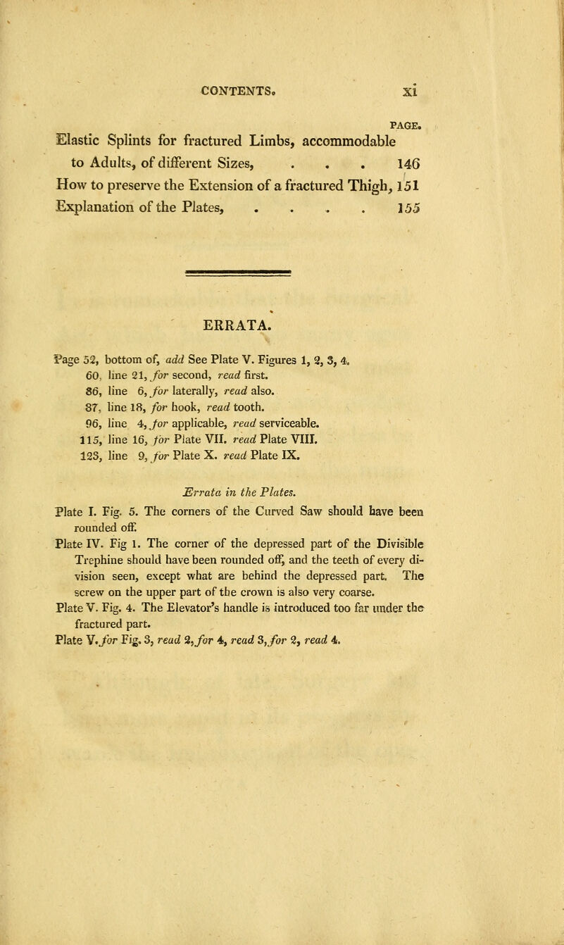 PAGE. Elastic Splints for fractured Limbs, accommodable to Adults, of different Sizes, . . . 146 How to preserve the Extension of a fractured Thigh, 151 Explanation of the Plates, . . . . 155 ERRATA. Page 52, bottom of, add See Plate V. Figures 1, 2, 3, 4.. 60, line 21, /i)r second, rearf first. 86, line 6, for laterally, read also. 87, line 18, for hook, read tooth. 96J line 4, Jar applicable, read serviceable. 115, line 16, for Plate VII. read Plate VIII. 123, line 9, for Plate X. read Plate IX. Errata in the Plates. Plate I. Fig. 5. The corners of the Curved Saw should have been rounded off. Plate IV. Fig 1. The corner of the depressed part of the Divisible Trephine should have been rounded ofl^ and the teeth of every di- vision seen, except what are behind the depressed part. The screw on the upper part of the crown is also very coarse. Plate V. Fig. 4. The Elevator's handle is introduced too far under the fractured part. Plate Y.for Fig. 3, read 2, for 4, read 3, for 2, read 4.