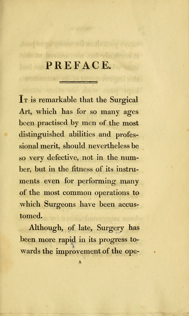 PREFACE. It is remarkable that the Surgical Art, which has for so many ages been practised by men of the most distinguished abilities and profes- sional merit, should nevertheless be so very defective, not in the num- ber, but in the fitness of its instru- ments even for performing many of the most common operations to which Surgeons have been accus- tomed. Although, of late, Surgery has been more rapid in its progress to- ■f wards the improvement of the ope-