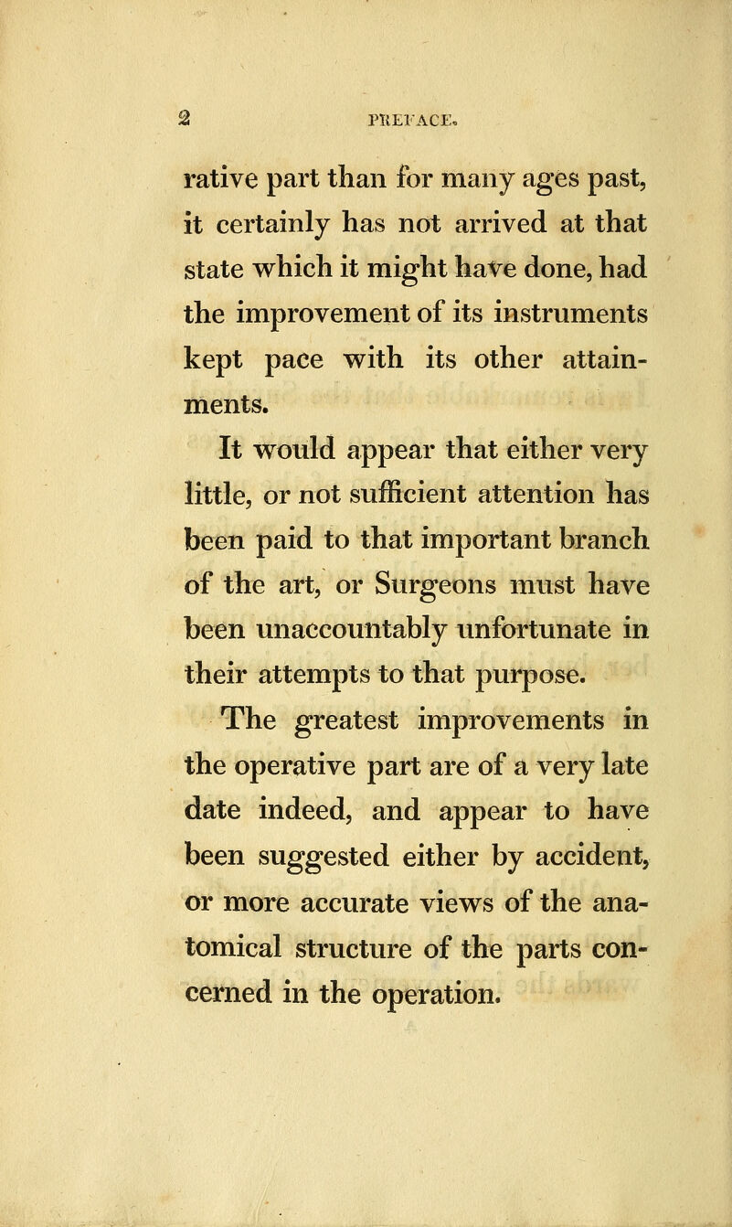 ^ PllElACE, rative part than for many ages past, it certainly has not arrived at that state which it might have done, had the improvement of its instruments kept pace v^ith its other attain- ments. It w^ould appear that either very little, or not sufficient attention has been paid to that important branch of the art, or Surgeons must have been unaccountably unfortunate in their attempts to that purpose. The greatest improvements in the operative part are of a very late date indeed, and appear to have been suggested either by accident, or more accurate views of the ana- tomical structure of the parts con- cerned in the operation.