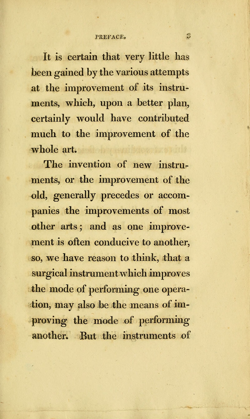 It is certain that very little has been gained by the various attempts at the improvement of its instru- ments, which, upon a better plan, certainly would have contributed much to the improvement of the whole art. The invention of new instru- ments, or the improvement of the old, generally precedes or accom- panies the improvements of most other arts; and as one improve- ment is often conducive to another, so, we have reason to think, that a surgical instrument which improves the mode of performing one opera- tion, may also be the means of im- proving the mode of performing another. But the instruments of