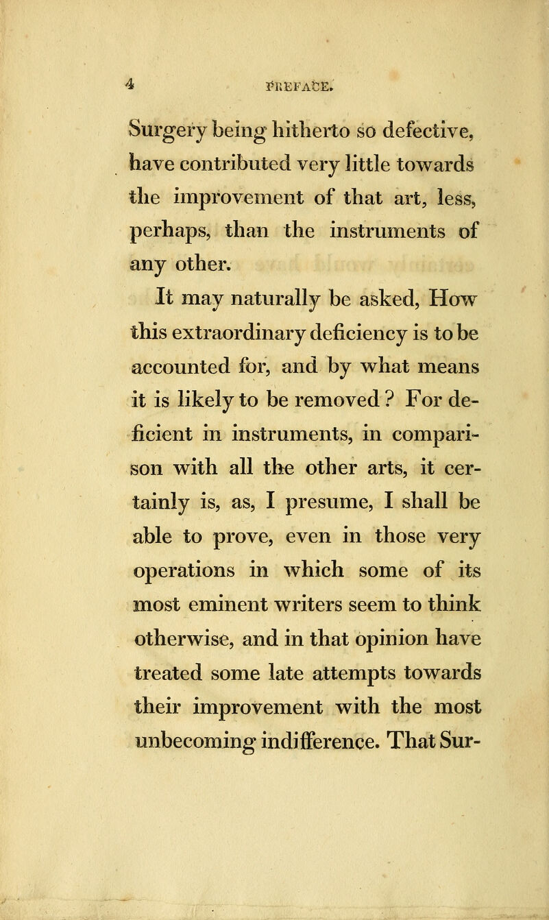 Surgery being hitherto so defective, have contributed very little towards the improvement of that art, less, perhaps, than the instruments of any other. It may naturally be asked. How this extraordinary deficiency is to be accounted for, and by what means it is likely to be removed ? For de- ficient in instruments, in compari- son with all the other arts, it cer- tainly is, as, I presume, I shall be able to prove, even in those very operations in which some of its most eminent writers seem to think otherwise, and in that opinion have treated some late attempts towards their improvement with the most unbecoming indifference. That Sur-