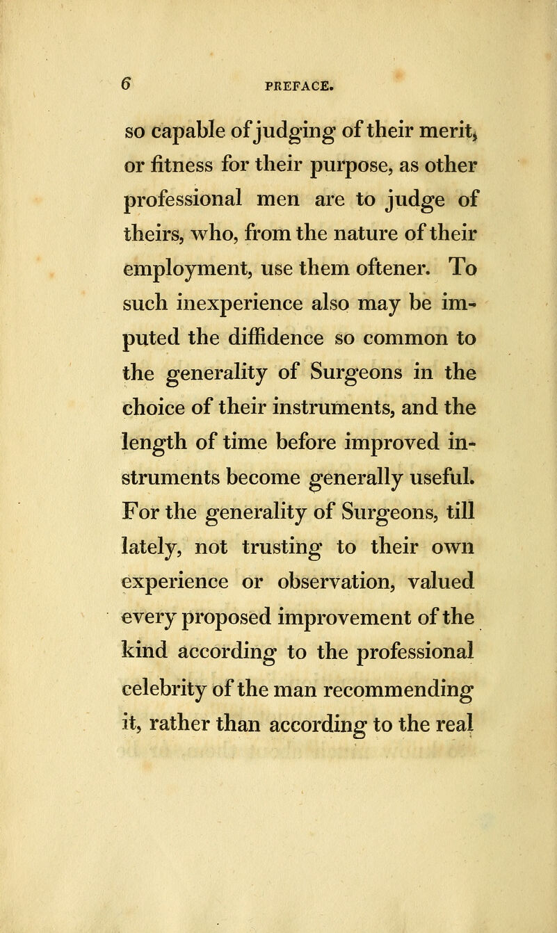 SO capable of judging of their merits or fitness for their purpose, as other professional men are to judge of theirs, who, from the nature of their employment, use them oftener. To such inexperience also may be im- puted the diffidence so common to the generality of Surgeons in the choice of their instruments, and the length of time before improved in- struments become generally useful* For the generality of Surgeons, till lately, not trusting to their own experience or observation, valued every proposed improvement of the kind according to the professional celebrity of the man recommending it, rather than according to the real