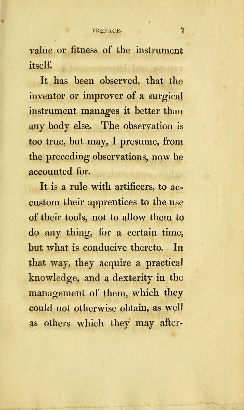 value or fitness of the instrument itself. It has been observed, that the inventor or improver of a surgical instrument manages it better than any body else. The observation is too true, but may, I presume, from the preceding observations, now be accounted for. It is a rule with artificers, to ac- custom their apprentices to the use of their tools, not to allow them to do any thing, for a certain time, but what is conducive thereto. Iii that way, they acquire a practical knowledge, and a dexterity in the management of them, which they could not otherwise obtain, as well as others which they may after-