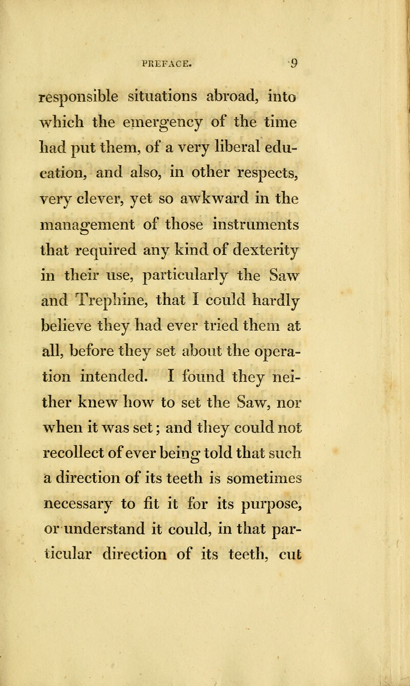 responsible situations abroad, into which the emergency of the time had put them, of a very Kberal edu- cation, and also, in other respects, very clever, yet so awkward in the management of those instruments that required any kind of dexterity in their use, particularly the Saw and Trephine, that I could hardly believe they had ever tried them at all, before they set about the opera- tion intended. I found they nei- ther knew how to set the Saw, nor when it was set; and they could not recollect of ever being told that such a direction of its teeth is sometimes necessary to fit it for its purpose, or understand it could, in that par- ticular direction of its teeth, cut