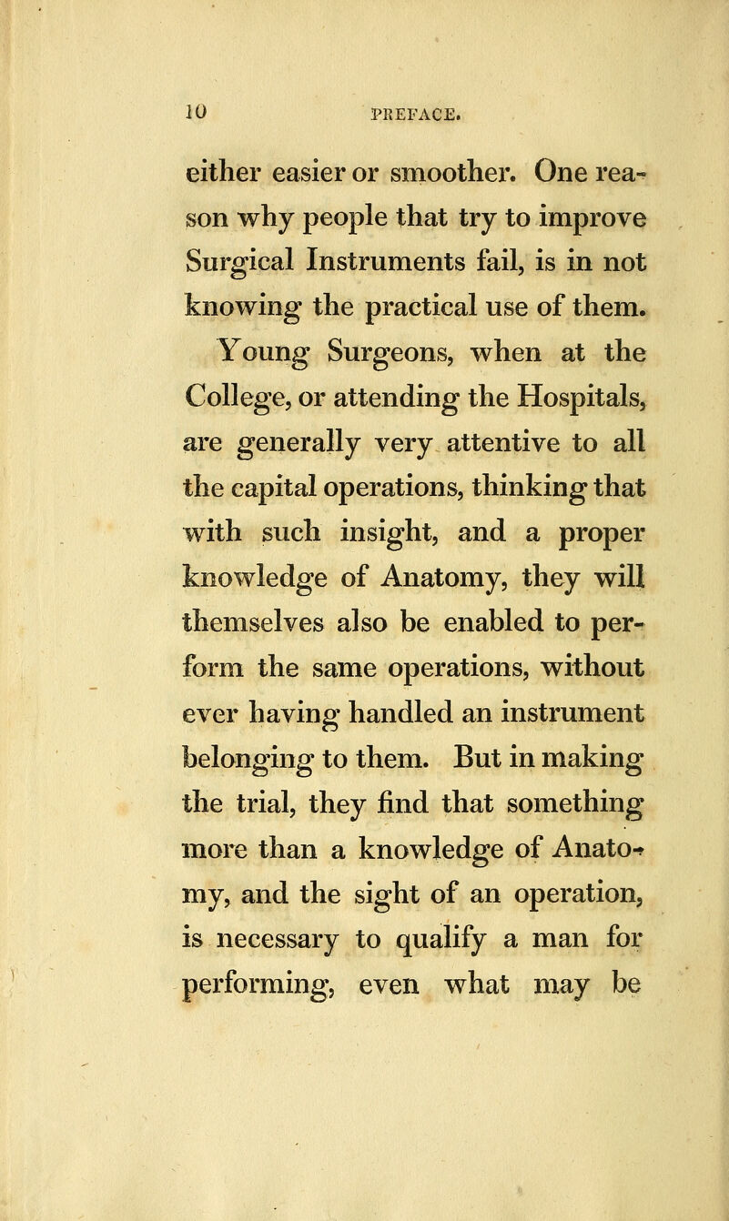 either easier or smoothei'. One rea- son why people that try to improve Surgical Instruments fail, is in not knowing the practical use of them. Young Surgeons, when at the College, or attending the Hospitals, are generally very attentive to all the capital operations, thinking that with such insight, and a proper knowledge of Anatomy, they will themselves also be enabled to per- form the same operations, without ever having handled an instrument belonging to them. But in making the trial, they find that something more than a knowledge of Anato-^ my, and the sight of an operation, is necessary to qualify a man for performing, even what may be