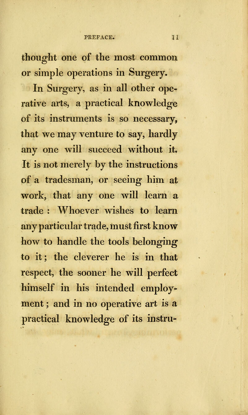 thought one of the most common or simple operations in Surgery. In Surgery, as in all other ope- rative arts, a practical knowledge of its instruments is so necessary, that we may venture to say, hardly any one will succeed without it. It is not merely by the instructions of a tradesman, or seeing him at work, that any one will learn a trade : Whoever wishes to learn any particular trade, must first know how to handle the tools belonging to it; the cleverer he is in that respect, the sooner he will perfect himself in his intended employ- ment ; and in no operative art is a practical knowledge of its instru-