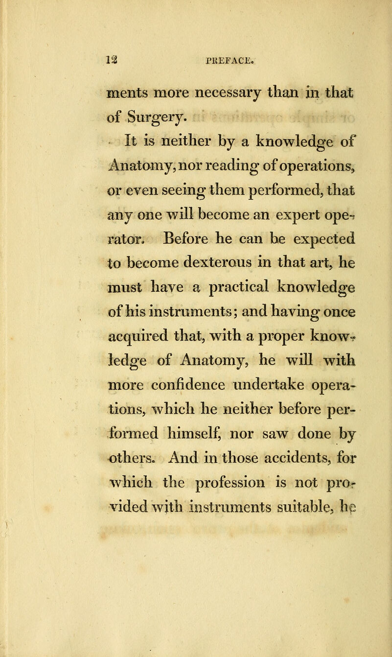 ments more necessary than in that of Surgery. It is neither by a knowledge of Anatomy, nor reading of operations, or eyen seeing them performed, that any one will become an expert ope-^ rator. Before he can he expected to become dexterous in that art, he must haye a practical knowledge of his instruments; and haying once acquired that, with a proper know-? ledge of Anatomy, he will with more confidence undertake opera- tions, which he neither before per- formed himself, nor saw done by others. And in those accidents, for which the profession is not pro- vided with instruments suitable, hp