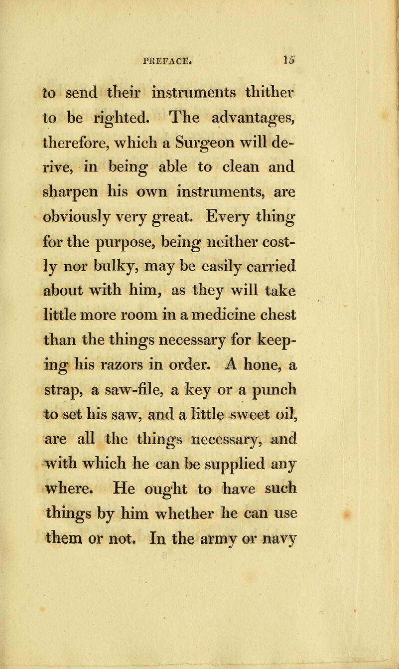 to send their instruments thither to be righted. The advantages, therefore, which a Surgeon will de- rive, in being able to clean and sharpen his own instruments, are obviously very great. Every thing for the purpose, being neither cost- ly nor bulky, may be easily carried about with him, as they will take little more room in a medicine chest than the things necessary for keep- ing his razors in order. A hone, a strap, a saw-file, a key or a punch to set his saw, and a little sweet oiJ^ are all the things necessary, and with which he can be supplied any where. He ought to have such things by him whether he can use them or not. In the army or navy