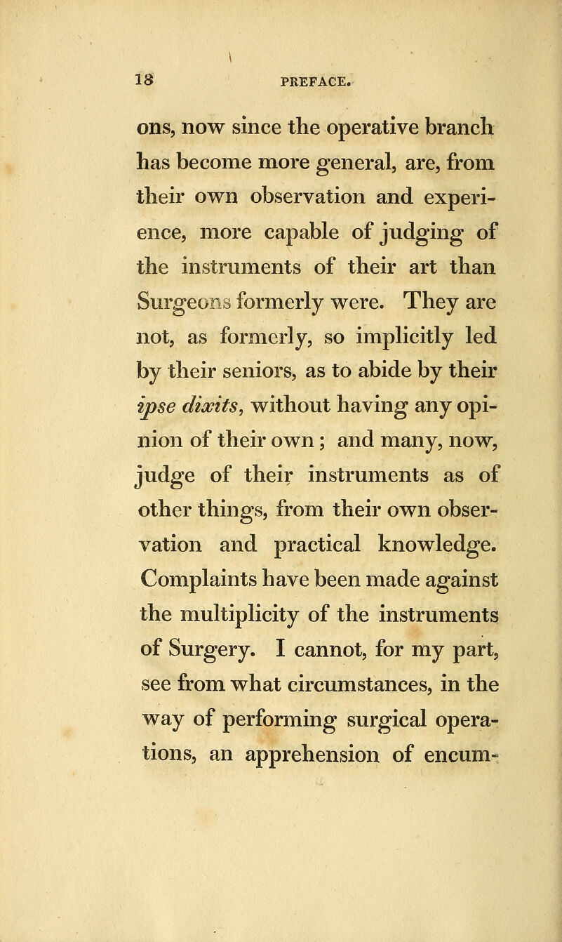 ons, now since the operative branch has become more general, are, from their own observation and experi- ence, more capable of judging of the instruments of their art than Surgeons formerly were. They are not, as formerly, so implicitly led by their seniors, as to abide by their ipse dibits, without having any opi- nion of their own; and many, now, judge of their instruments as of other things, from their own obser- vation and practical knowledge. Complaints have been made against the multiplicity of the instruments of Surgery. I cannot, for my part, see from what circumstances, in the way of performing surgical opera- tions, an apprehension of encum-