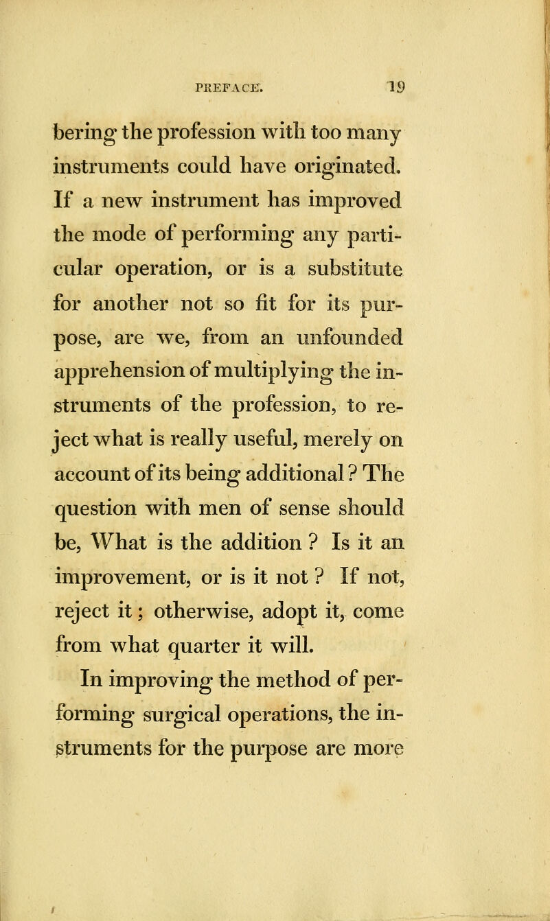 bering the profession with too many instruments covild have originated. If a new instrument has improved the mode of performing any parti- cular operation, or is a substitute for another not so fit for its pur- pose, are we, from an unfounded apprehension of multiplying the in- struments of the profession, to re- ject what is really useful, merely on account of its being additional ? The question with men of sense should be. What is the addition ? Is it an improvement, or is it not ? If not, reject it; otherwise, adopt it, come from what quarter it will. In improving the method of per- forming surgical operations, the in- struments for the purpose are more