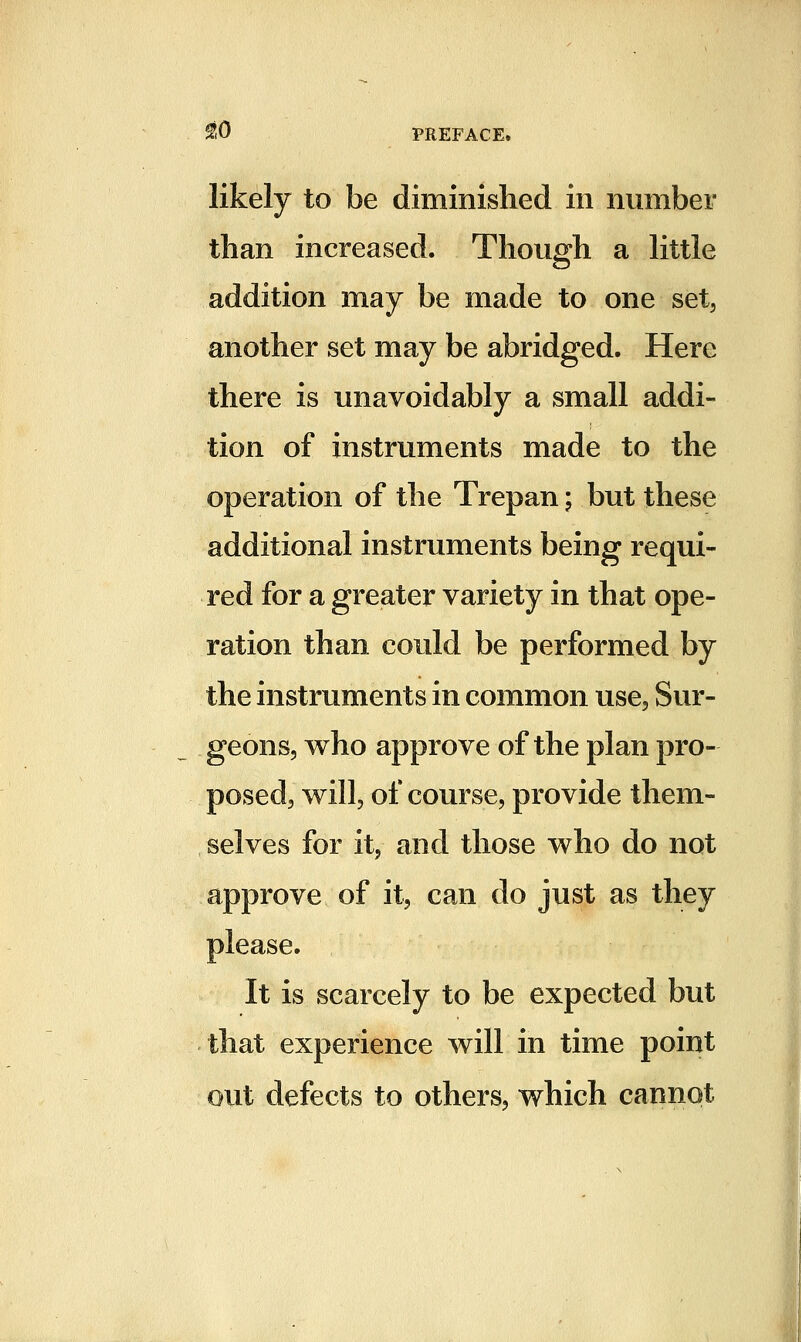 likely to be diminished in number than increased. Though a little addition may be made to one set, another set may be abridged. Here there is unavoidably a small addi- tion of instruments made to the operation of the Trepan; but these additional instruments being requi- red for a greater variety in that ope- ration than could be performed by the instruments in common use. Sur- geons, who approve of the plan pro- posed, will, of course, provide them- selves for it, and those who do not approve of it, can do just as they please. It is scarcely to be expected but that experience will in time point out defects to others, which cannot