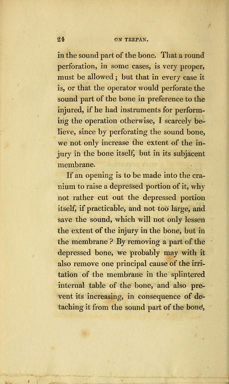 in the sound part of the bone. That a round perforation, in some cases, is very proper, must be allowed; but that in everj case it is, or that the operator would perforate the sound part of the bone in preference to the injured, if he had instruments for perform- ing the operation otherwise, I scarcely be- lieve, since by perforating the sound bone, we not only increase the extent of the in- jury ill the bone itself, but in its subjacent membrane. If an opening is to be made into the cra- nium to raise a depressed portion of it, why not rather cut out the depressed portion itself, if practicable, and not too large, arid save the sound, which will not only lessen the extent of the injury in the bone, but in the membrane ? By removing a part of the depressed bone, we probably may with it also remove one principal cause of the irri- tation of the membi*arie iii the splintered internal table of thd bone, and also pre- vent its increasing, in consequence of de^ taching it from the sound part of the bond.