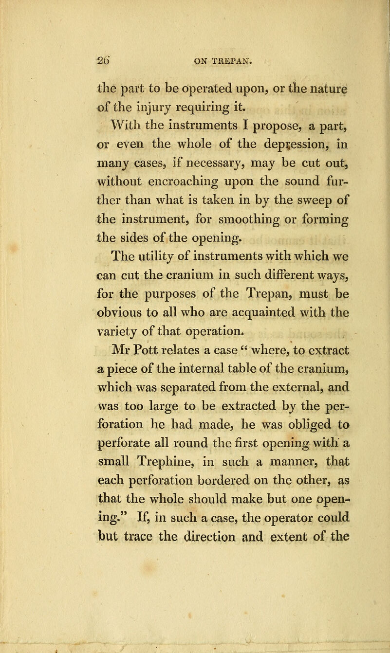 the part to be operated upon, or the nature of the injury requiring it. With the instruments I propose, a part, or even the whole of the depression, in many cases, if necessary, may be cut out, without encroaching upon the sound fur- ther than what is taken in by the sweep of the instrument, for smoothing or forming the sides of the opening. The utility of instruments with which we can cut the cranium in such different ways, for the purposes of the Trepan, must be obvious to all who are acquainted with the variety of that operation. Mr Pott relates a case  where, to extract a piece of the internal table of the cranium, which was separated from the external, and was too large to be extracted by the per- foration he had made, he was obliged to perforate all round the first opening with a small Trephine, in such a manner, that each perforation bordered on the other, as that the whole should make but one open- ing. If, in such a case, the operator could but trace the direction and extent of the