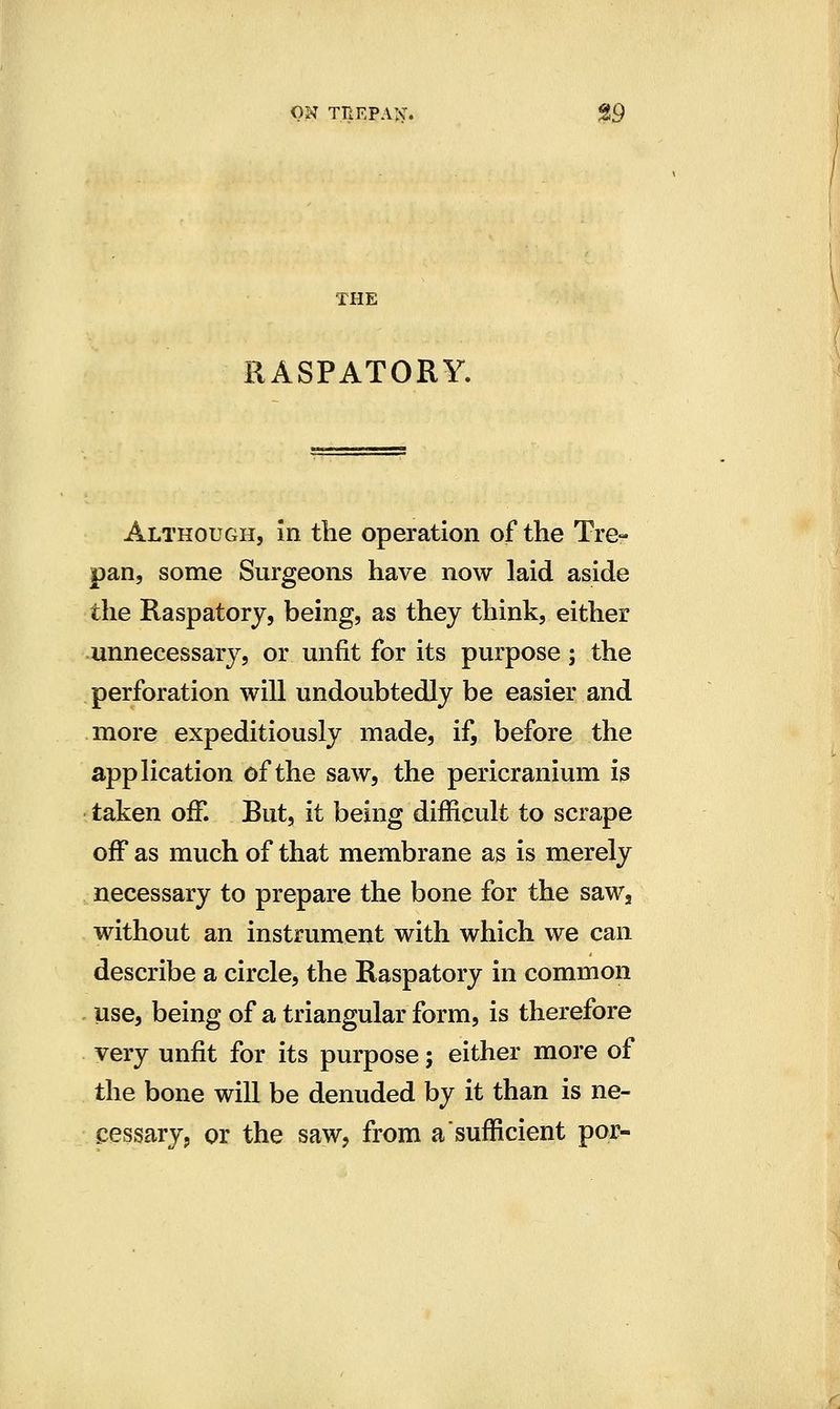 ON TREPAlv:. Jg9 THE RASPATORY. Although, In the operation of the Tre- pan, some Surgeons have now laid aside the Raspatory, being, as they think, either unnecessary, or unfit for its purpose; the perforation will undoubtedly be easier and more expeditiously made, if, before the application of the saw, the pericranium is taken off. But, it being difficult to scrape off as much of that membrane as is merely necessary to prepare the bone for the saw, without an instrument with which we can describe a circle, the Raspatory in common use, being of a triangular form, is therefore very unfit for its purpose; either more of the bone will be denuded by it than is ne- cessary, or the saw, from a sufficient por-