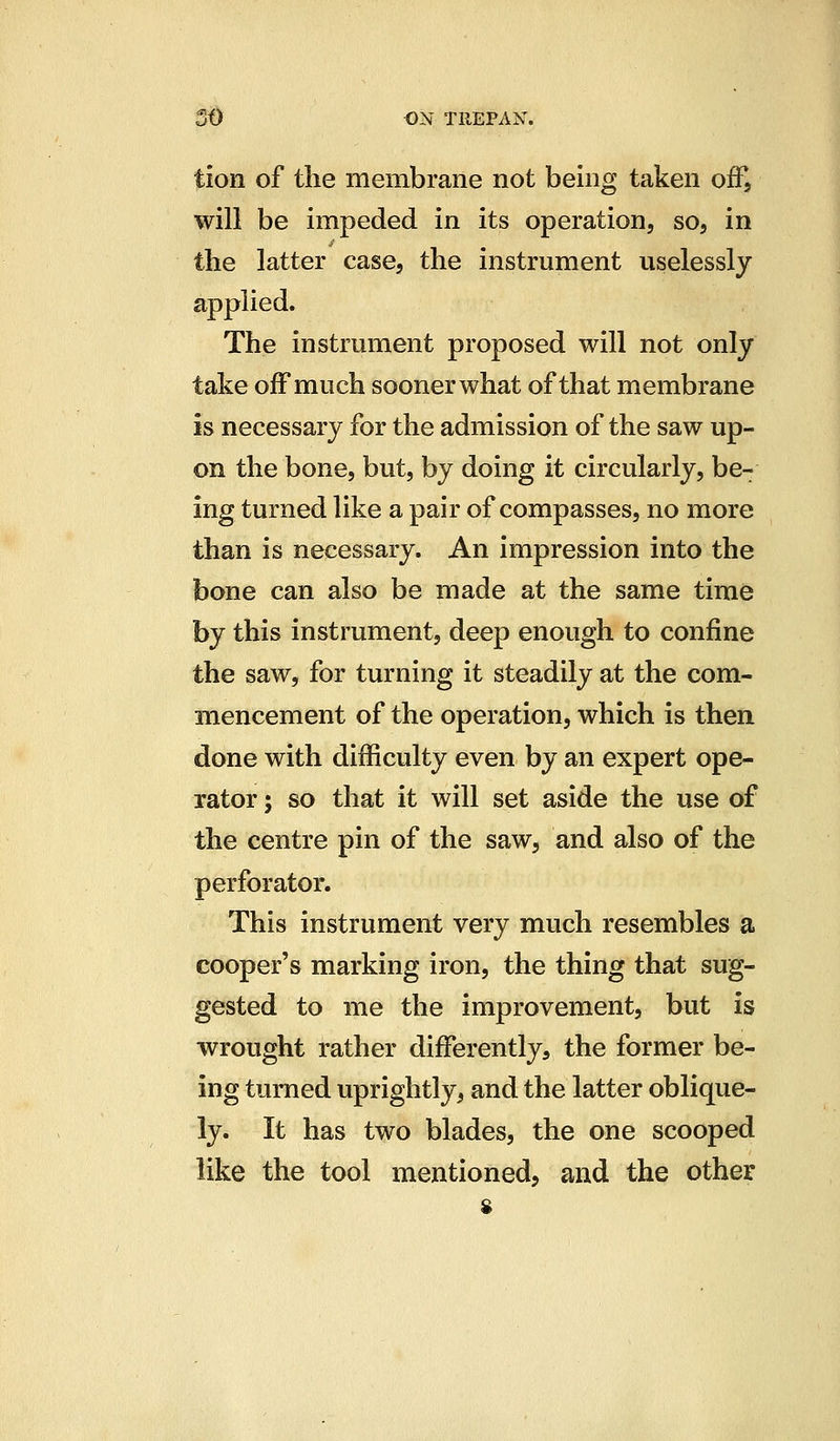 tion of the membrane not being taken off, will be impeded in its operation, so, in the latter case, the instrument uselessly applied. The instrument proposed will not only take off much sooner what of that membrane is necessary for the admission of the saw up- on the bone, but, by doing it circularly, be- ing turned like a pair of compasses, no more than is necessary. An impression into the bone can also be made at the same time hj this instrument, deep enough to confine the saw, for turning it steadily at the com- mencement of the operation, which is then done with difficulty even by an expert ope- rator ; so that it will set aside the use of the centre pin of the saw, and also of the perforator. This instrument very much resembles a cooper's marking iron, the thing that sug- gested to me the improvement, but is wrought rather differently, the former be- ing turned uprightly, and the latter oblique- ly. It has two blades, the one scooped like the tool mentioned, and the other 8