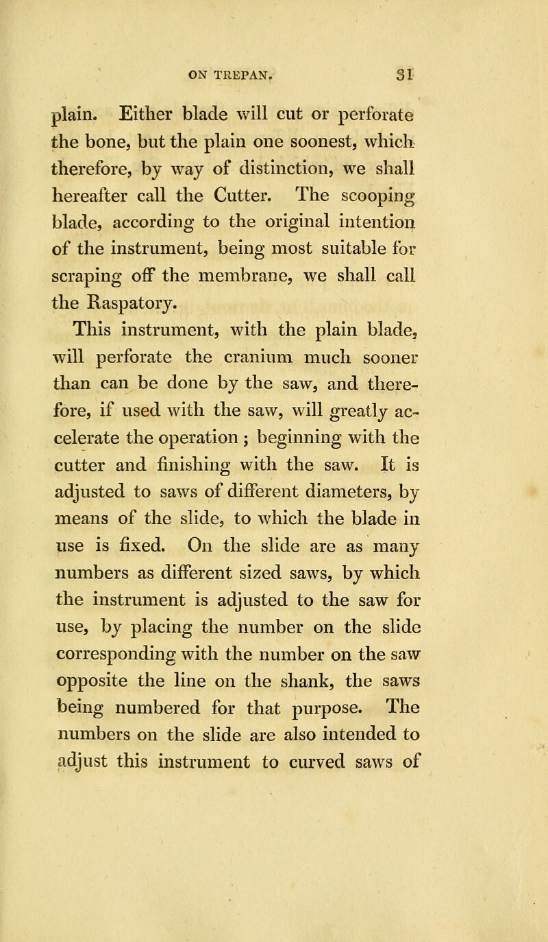 plain. Either blade will cut or perforate the bone, but the plain one soonest, which therefore, by way of distinction, we shall hereafter call the Cutter. The scooping blade, according to the original intention of the instrument, being most suitable for scraping off the membrane, we shall call the Raspatory. This instrument, with the plain blade, will perforate the cranium much sooner than can be done by the saw, and there- fore, if used with the saw, will greatly ac- celerate the operation ; beginning with the cutter and finishing with the saw. It is adjusted to saws of different diameters, by means of the slide, to which the blade in use is fixed. On the slide are as many numbers as different sized saws, by which the instrument is adjusted to the saw for use, by placing the number on the slide corresponding with the number on the saw opposite the line on the shank, the saws being numbered for that purpose. The numbers on the slide are also intended to adjust this instrument to curved saws of