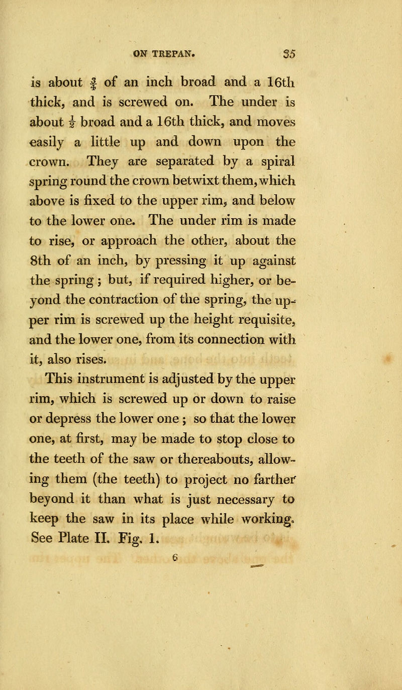 is about f of an inch broad and a I6tli thick, and is screwed on. The under is about i broad and a 16th thick, and moves easily a little up and down upon the crown. Thej are separated by a spiral spring round the crown betwixt them, which above is fixed to the upper rim, and below to the lower one. The under rim is made to rise, or approach the othier, about the 8th of an inch, by pressing it up against the spring ; but, if required higher, or be- yond the contraction of the spring, the up-- per rim is screwed up the height requisite, and the lower one, from its connection with it, also rises. This instrument is adjusted by the upper rim, which is screwed up or down to raise or depress the lower one; so that the lower one, at first, may be made to stop close to the teeth of the saw or thereabouts, allow- ing them (the teeth) to project no farther beyond it than what is just necessary to keep the saw in its place while working. See Plate 11. Fig. 1. 6