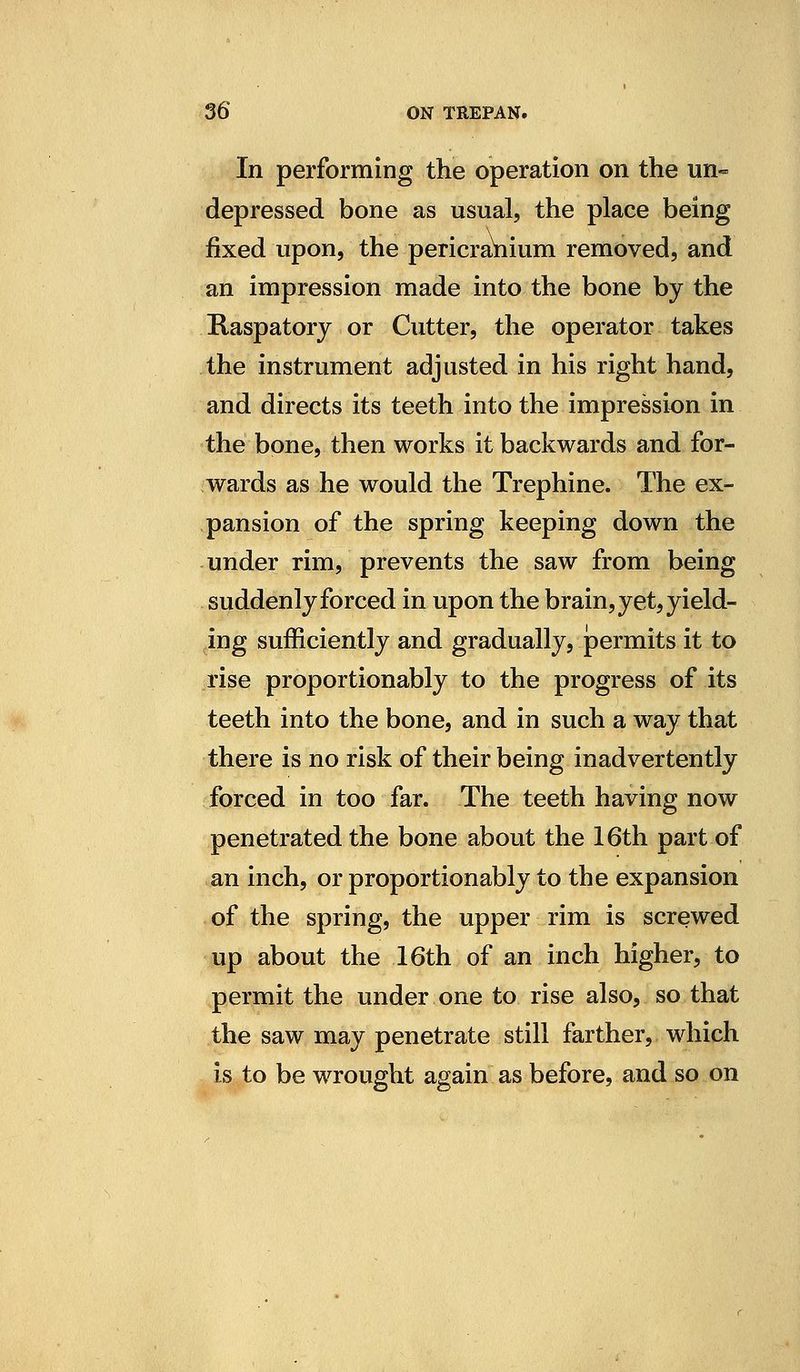In performing the operation on the un- depressed bone as usual, the place being fixed upon, the pericranium removed, and an impression made into the bone by the Raspatory or Cutter, the operator takes the instrument adjusted in his right hand, and directs its teeth into the impression in the bone, then works it backwards and for- wards as he would the Trephine. The ex- pansion of the spring keeping down the under rim, prevents the saw from being suddenly forced in upon the brain, yet, yield- ing sufficiently and gradually, permits it to rise proportionably to the progress of its teeth into the bone, and in such a way that there is no risk of their being inadvertently forced in too far. The teeth having now penetrated the bone about the 16th part of an inch, or proportionably to the expansion of the spring, the upper rim is screwed up about the 16th of an inch higher, to permit the under one to rise also, so that the saw may penetrate still farther, which is to be wrought again as before, and so on