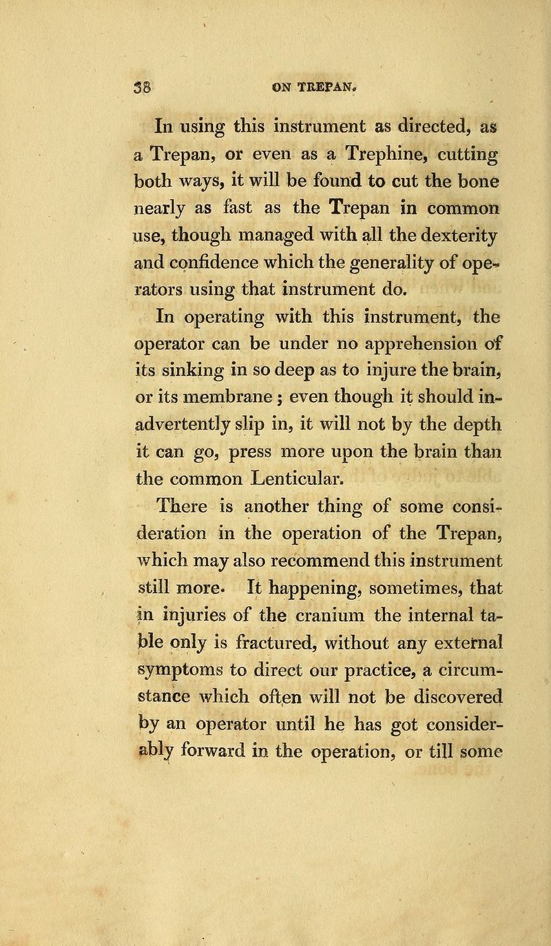 In using this instrument as directed, as a Trepan, or even as a Trephine, cutting both ways, it will be found to cut the bone nearly as fast as the Trepan in common use, though managed with all the dexterity and confidence which the generality of ope-^ rators using that instrument do. In operating with this instrument, the operator can be under no apprehension of its sinking in so deep as to injure the brain, or its membrane; even though it should in- advertently slip in, it will not by the depth it can go, press more upon the brain than the common Lenticular. There is another thing of some consi- deration in the operation of the Trepan, which may also recommend this instrument still more. It happening, sometimes, that in injuries of the cranium the internal ta- ble only is fractured, without any external symptoms to direct our practice, a circum- stance which often will not be discovered by an operator until he has got consider- ably forward in the operation, or till some