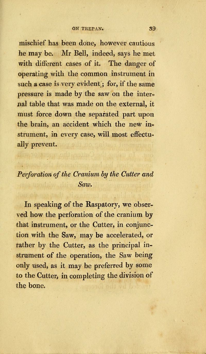 mischief has been done, however cautious he may be. Mr Bell, indeed, says he met with different cases of it. The danger of operating with the common instrument in such a case is very evident; for, if the same pressure is made by the saw on the inter- nal table that was made on the external, it must force down the separated part upon the brain, an accident which the new in- strument, in every case, will most effectu- ally prevent. Perforation of the Cranium by the Cutter and Saw. In speaking of the Raspatory, we obser- ved how the perforation of the cranium by that instrument, or the Cutter, in conjunc- tion with the Saw, may be accelerated, or rather by the Cutter, as the principal in- strument of the operation, the Saw being only used, as it may be preferred by some to the Cutter, in completing the division of the bone.