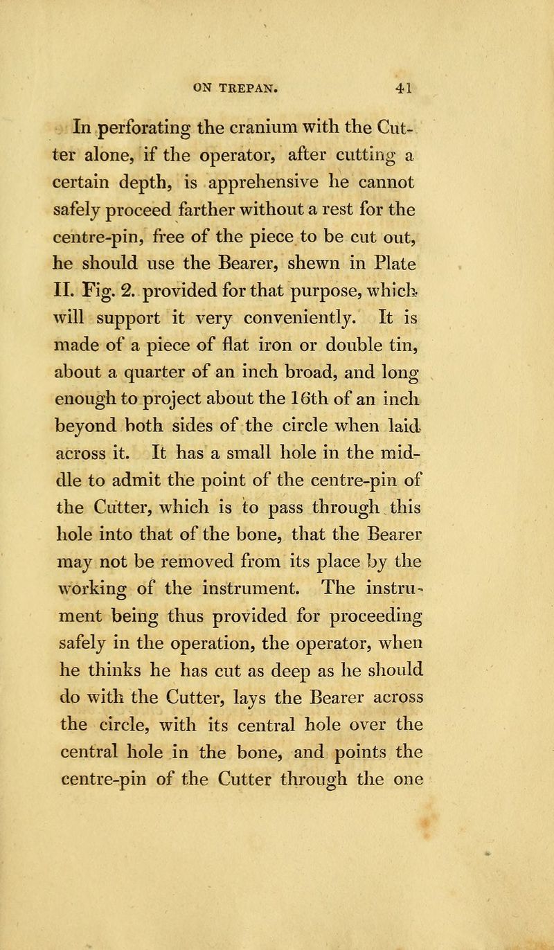 In perforating the cranium with the Cut- ter alone, if the operator, after cutting a certain depth, is apprehensive he cannot safely proceed farther without a rest for the centre-pin, free of the piece to be cut out, he should use the Bearer, shewn in Plate 11. Fig. 2. provided for that purpose, which- will support it very conveniently. It is made of a piece of flat iron or double tin, about a quarter of an inch broad, and long enough to project about the 16th of an inch beyond both sides of the circle when laid across it. It has a small hole in the mid- dle to admit the point of the centre-pin of the Cutter, which is to pass through this hole into that of the bone, that the Bearer may not be removed from its place by the working of the instrument. The instru- ment being thus provided for proceeding safely in the operation, the operator, when he thinks he has cut as deep as he should do with the Cutter, lays the Bearer across the circle, with its central hole over the central hole in the bone, and points the centre-pin of the Cutter through the one