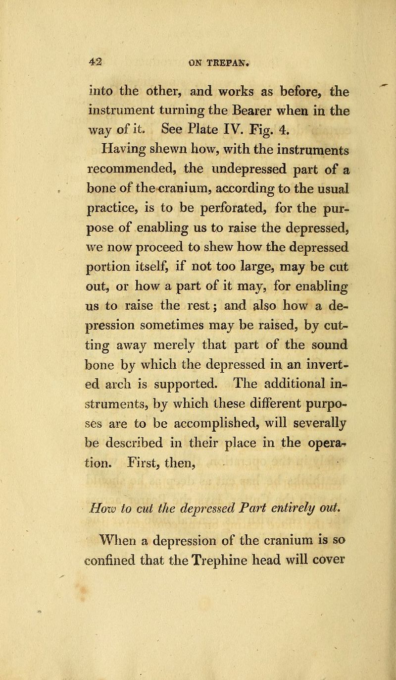 into the other, and works as before, the instrument turning the Bearer when in the way of it. See Plate IV. Fig. 4. Having shewn how, with the instruments recommended, the undepressed part of a bone of the cranium, according to the usual practice, is to be perforated, for the pur- pose of enabling us to raise the depressed, we now proceed to shew how the depressed portion itself, if not too large, may be cut out, or how a part of it may, for enabling us to raise the rest; and also how a de- pression sometimes may be raised, by cut- ting away merely that part of the sound bone by which the depressed in an invert- ed arch is supported. The additional in- struments, by which these different purpo- ses are to be accomplished, will severally be described in their place in the opera-^ tion. First, then, How to cut the depressed Part entirely out. When a depression of the cranium is so confined that the Trephine head will cover
