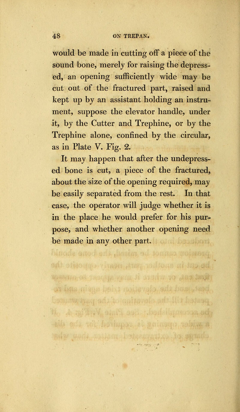 would be made in cutting off a piece of the sound bone, merely for raising the depress- ed, an opening sufficiently wide may be cut out of the fractured part, raised and kept up by an assistant holding an instru- ment, suppose the elevator handle, under it, by the Cutter and Trephine, or by the Trephine alone, confined by the circular, as in Plate V. Fig. 2. It may happen that after the undepress- ed bone is cut, a piece of the fractured, about the size of the opening required, may be easily separated from the rest. In that case, the operator will judge whether it is in the place he would prefer for his pur- pose, and whether another opening need be made in any other part.