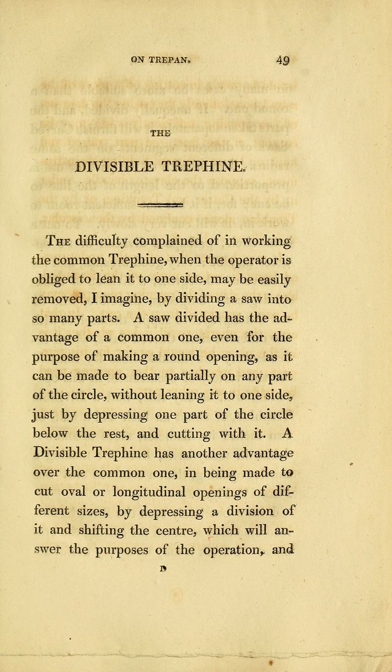 THE DIVISIBLE TREPHINEo The difficulty complained of in working the common Trephine, when the operator is obliged to lean it to one side, may be easily removed, I imagine, by dividing a saw into so many parts. A saw divided has the ad- vantage of a common one, even for the pm-pose of making a round opening, as it can be made to bear partially on any part of the circle, without leaning it to one side^ just by depressing one part of the circle below the rest, and cutting with it. A Divisible Trephine has another advantage over the common one, in being made to cut oval or longitudinal openings of dif- ferent sizes, by depressing a division of it and shifting the centre, which will an- swer the purposes of the operation^ and