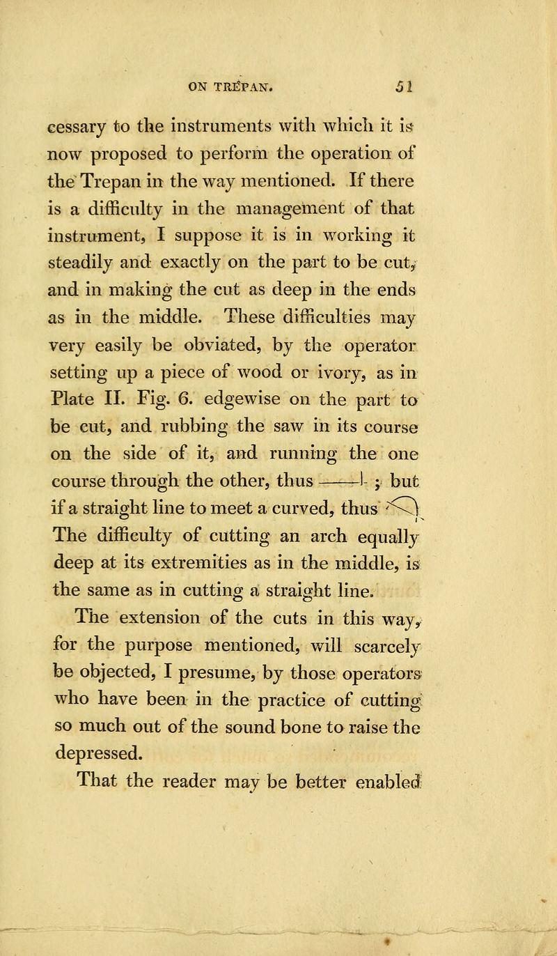 cessary to the instruments with which it it; now proposed to perform the operation of the Trepan in the way mentioned. If there is a difficulty in the management of that instrument, I suppose it is in Avorking it steadily and exactly on the part to be cut, and in making the cut as deep in the ends as in the middle. These difficulties may very easily be obviated, by the operator setting up a piece of wood or ivory, as in Plate II. Fig. 6. edgewise on the part to be cut, and rubbing the saw in its course on the side of it, and running the one course through the other, thus 1 ; but if a straight line to meet a curved, thus '\) The difficulty of cutting an arch equally deep at its extremities as in the middle, is the same as in cutting a straight line. The extension of the cuts in this way^ for the purpose mentioned, will scarcely be objected, I presume, by those operators who have been in the practice of cutting; so much out of the sound bone to raise the depressed. That the reader may be better enabled: