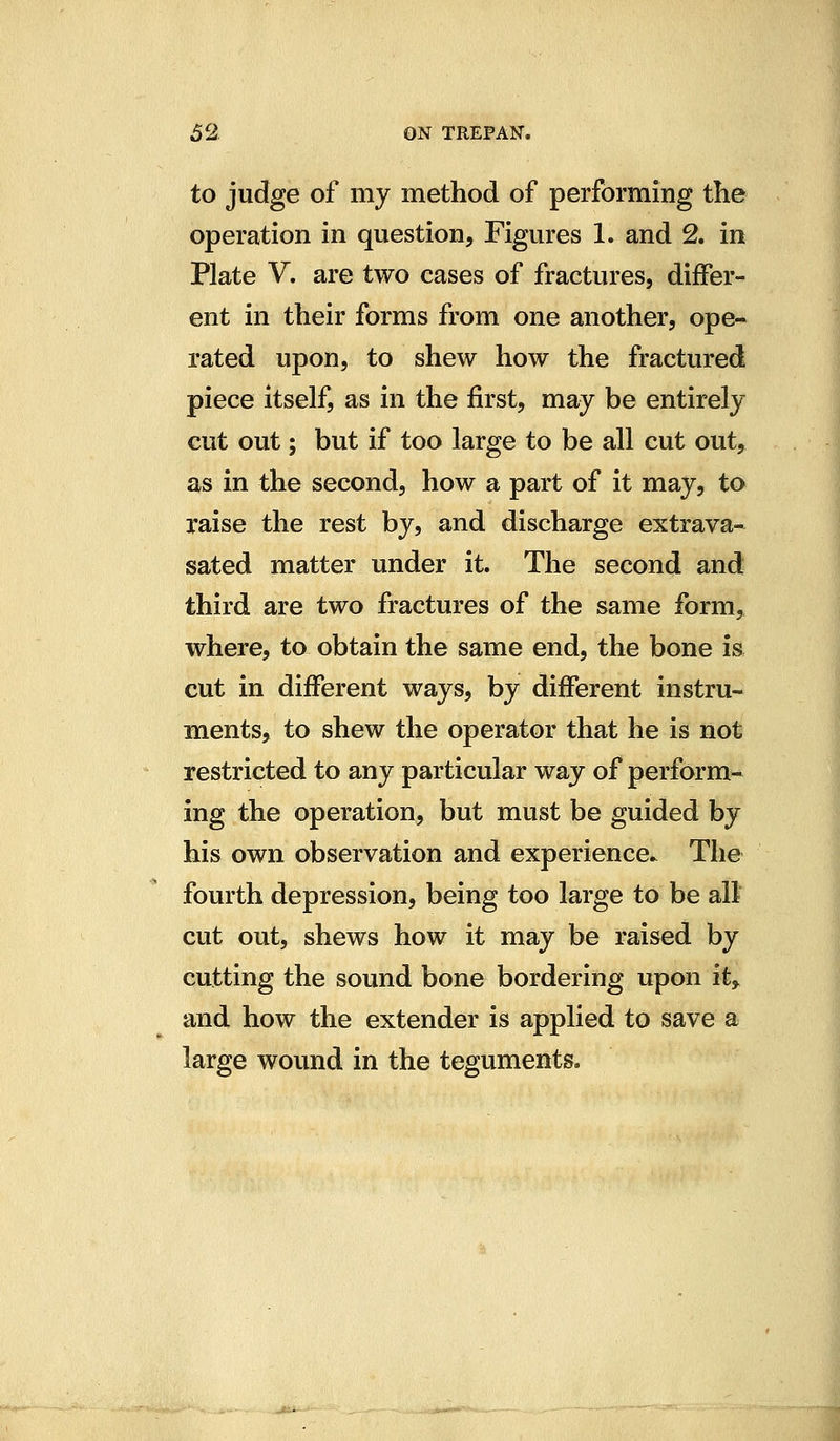 to judge of my method of performing the operation in question. Figures 1. and 2. in Plate V. are two cases of fractures, differ- ent in their forms from one another, ope- rated upon, to shew how the fractured piece itself, as in the first, may be entirely cut out; but if too large to be all cut out, as in the second, how a part of it may, to raise the rest by, and discharge extrava- sated matter under it. The second and third are two fractures of the same form, where, to obtain the same end, the bone is cut in different ways, by different instru- ments, to shew the operator that he is not restricted to any particular way of perform- ing the operation, but must be guided by his own observation and experience.^ The fourth depression, being too large to be all cut out, shews how it may be raised by cutting the sound bone bordering upon it, and how the extender is applied to save a large wound in the teguments.