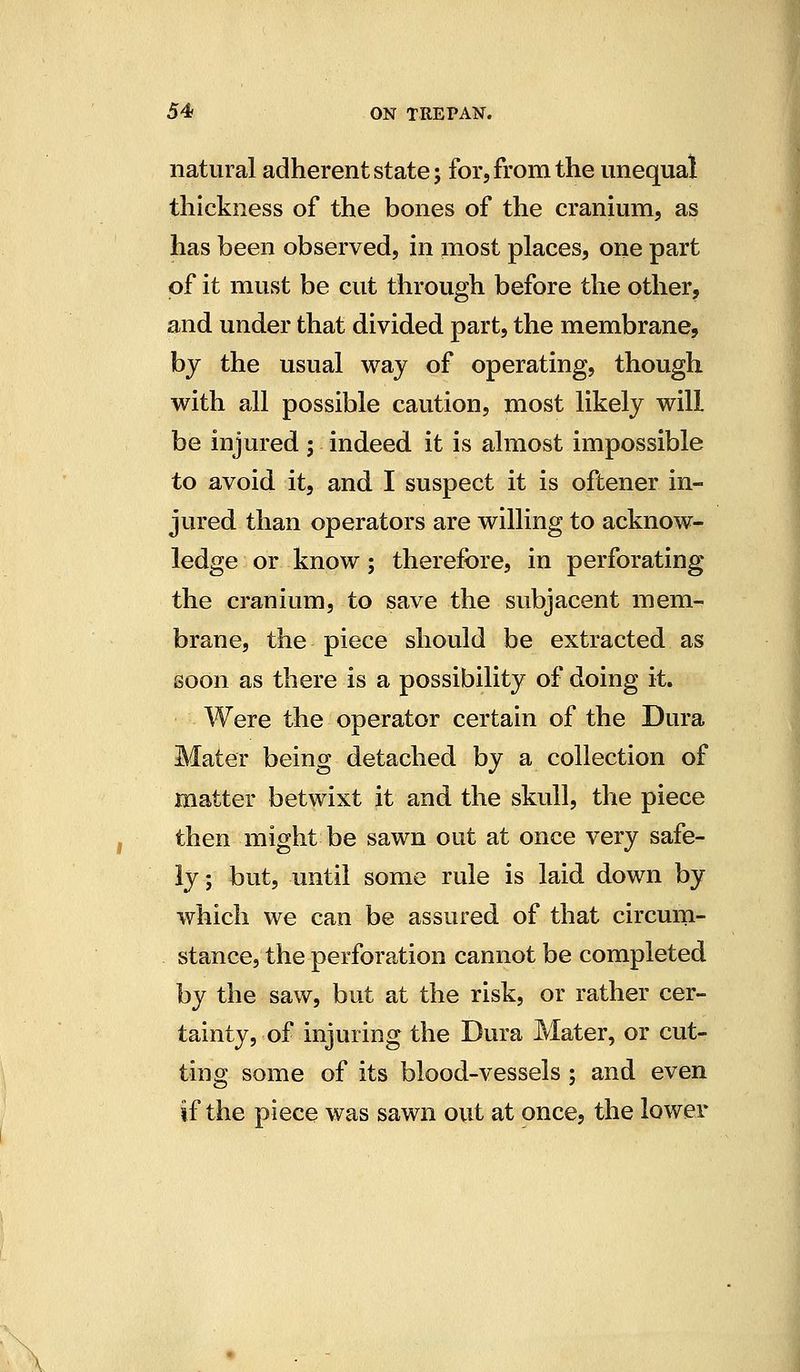 natural adherent state; for, from the unequal thickness of the bones of the cranium, as has been observed, in most places, one part of it must be cut through before the other, and under that divided part, the membrane, by the usual way of operating, though with all possible caution, most likely will be injured ; indeed it is almost impossible to avoid it, and I suspect it is oftener in- jured than operators are willing to acknow- ledge or know; therefore, in perforating the cranium, to save the subjacent mem- brane, the piece should be extracted as soon as there is a possibility of doing it. Were the operator certain of the Dura Mater being detached by a collection of matter betwixt it and the skull, the piece then might be sawn out at once very safe- ly; but, until some rule is laid down by which we can be assured of that circmn- stance, the perforation cannot be completed by the saw, but at the risk, or rather cer- tainty, of injuring the Dura Mater, or cut- ting some of its blood-vessels ; and even if the piece was sawn out at once, the lower