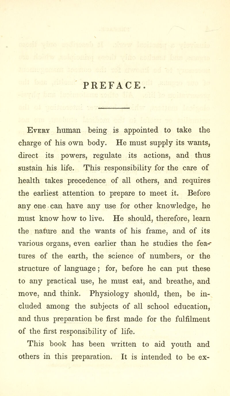 PREFACE Every human being is appointed to take the charge of his own body. He must supply its wants, direct its powers, regulate its actions, and thus sustain his life. This responsibility for the care of health takes precedence of all others, and requires the earliest attention to prepare to meet it. Before any one can have any use for other knowledge, he must know how to live. He should, therefore, learn the nature and the wants of his frame, and of its various organs, even earlier than he studies the fea-- tures of the earth, the science of numbers, or the structure of language; for, before he can put these to any practical use, he must eat, and breathe, and move, and think. Physiology should, then, be in- cluded among the subjects of all school education, and thus preparation be first made for the fulfilment of the first responsibility of life. This book has been written to aid youth and others in this preparation. It is intended to be ex-