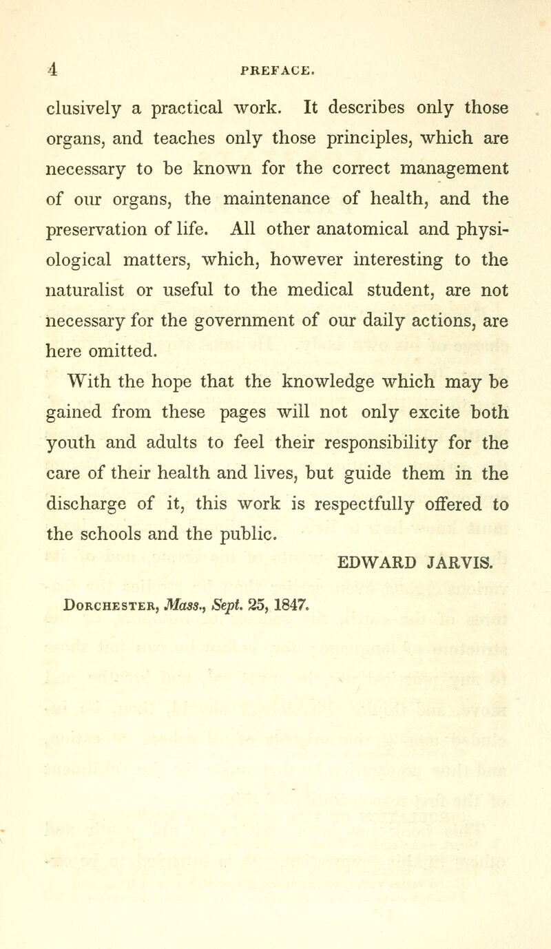 clusively a practical work. It describes only those organs, and teaches only those principles, which are necessary to be known for the correct management of our organs, the maintenance of health, and the preservation of life. All other anatomical and physi- ological matters, which, however interesting to the naturalist or useful to the medical student, are not necessary for the government of our daily actions, are here omitted. With the hope that the knowledge which may be gained from these pages will not only excite both youth and adults to feel their responsibility for the care of their health and lives, but guide them in the discharge of it, this work is respectfully offered to the schools and the public. EDWARD JARVIS. Dorchester, Mass., Sept. 25,1847.