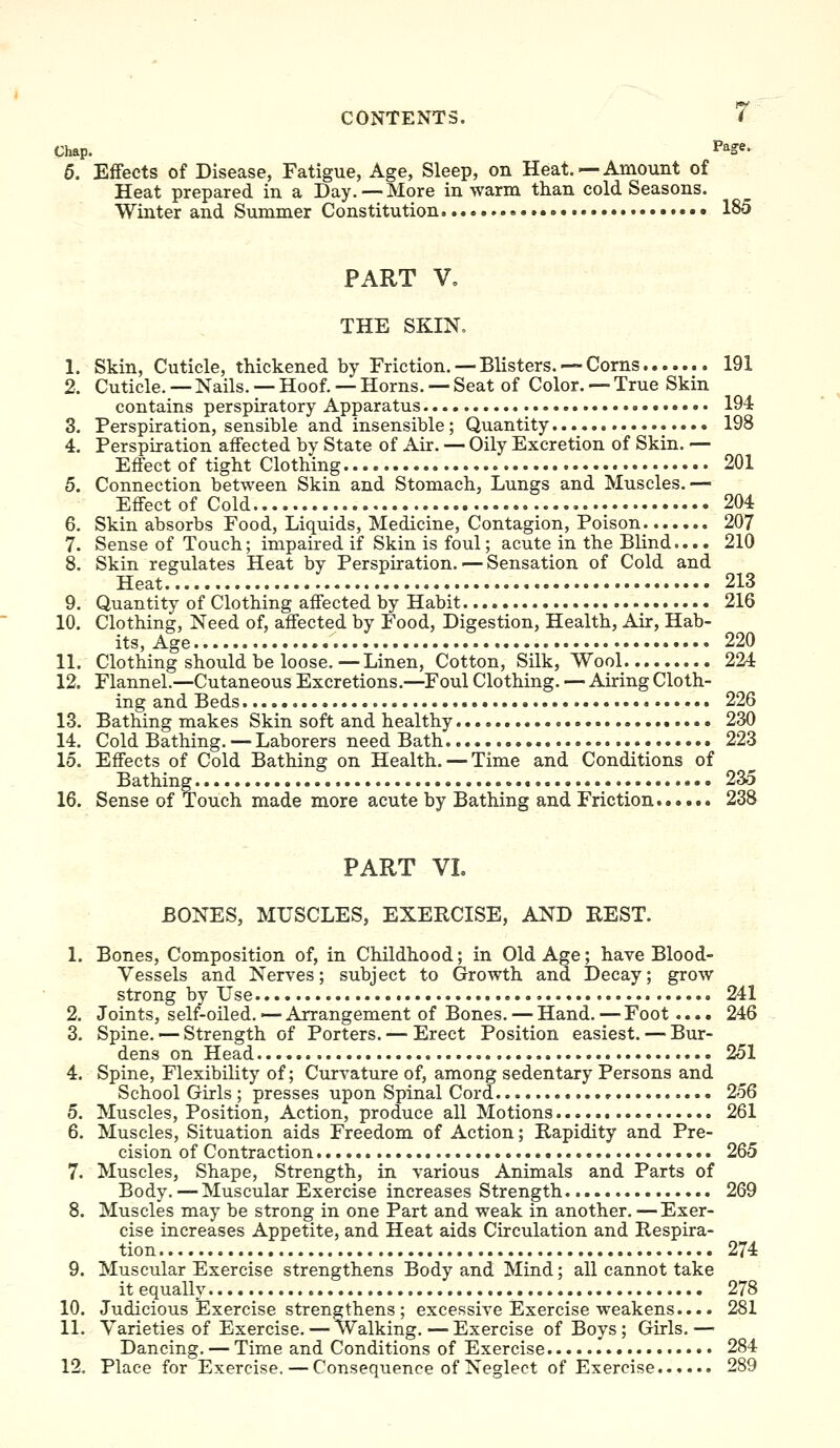 Chap. Page. 5. Effects of Disease, Fatigue, Age, Sleep, on Heat. — Amount of Heat prepared in a Day.—More in warm than cold Seasons. Winter and Summer Constitution » 185 PART V, THE SKIN. 1. Skin, Cuticle, thickened by Friction. — Blisters. — Corns 191 2. Cuticle. — Nails. — Hoof. — Horns. — Seat of Color. — True Skin contains perspiratory Apparatus 194 3. Perspiration, sensible and insensible; Quantity 198 4. Perspiration affected by State of Air. — Oily Excretion of Skin. — Effect of tight Clothing 201 5. Connection between Skin and Stomach, Lungs and Muscles.— EflFectof Cold 204 6. Skin absorbs Food, Liquids, Medicine, Contagion, Poison 207 7. Sense of Touch; impaired if Skin is foul; acute in the Blind.... 210 8. Skin regulates Heat by Perspiration. — Sensation of Cold and Heat.. 213 9. Quantity of Clothing affected by Habit 216 10. Clothing, Need of, affected by Food, Digestion, Health, Air, Hab- its, Age 220 11. Clothing should be loose.—Linen, Cotton, Silk, Wool 224 12. Flannel.—Cutaneous Excretions.—^Foul Clothing. — Airing Cloth- ing and Beds 226 13. Bathing makes Skin soft and healthy 230 14. Cold Bathing. —Laborers need Bath 223 15. Effects of Cold Bathing on Health. — Time and Conditions of Bathing. 235 16. Sense of Touch made more acute by Bathing and Friction 238 PART VL BONES, MUSCLES, EXERCISE, AND REST. 1. Bones, Composition of, in Childhood; in Old Age; have Blood- Vessels and Nerves; subject to Growth and Decay; grow strong by Use 241 2. Joints, self-oiled.'— Arrangement of Bones. — Hand. — Foot.... 246 3. Spine. — Strength of Porters. — Erect Position easiest. — Bur- dens on Head 251 4. Spine, Flexibility of; Curvature of, among sedentary Persons and School Girls ; presses upon Spinal Cord 256 5. Muscles, Position, Action, produce all Motions 261 6. Muscles, Situation aids Freedom of Action; Rapidity and Pre- cision of Contraction 265 7. Muscles, Shape, Strength, in various Animals and Parts of Body.—Muscular Exercise increases Strength 269 8. Muscles may be strong in one Part and weak in another. —Exer- cise increases Appetite, and Heat aids Circulation and Respira- tion 274 9. Muscular Exercise strengthens Body and Mind; all cannot take it equally 278 10. Judicious Exercise strengthens ; excessive Exercise weakens.... 281 11. Varieties of Exercise. — Walking.—Exercise of Boys; Girls.— Dancing. — Time and Conditions of Exercise 284 12. Place for Exercise, — Consequence of Neglect of Exercise. 289