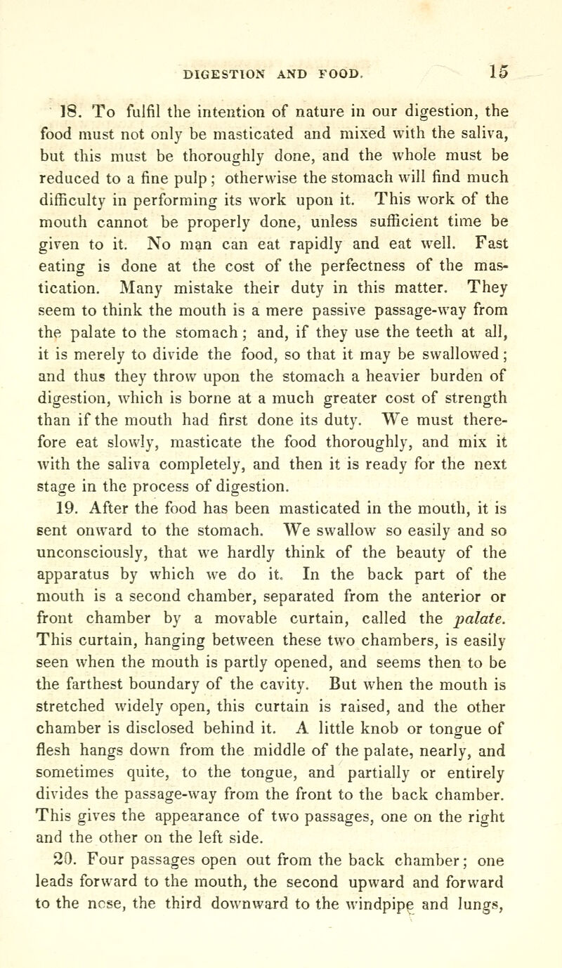 18. To fulfil the intention of nature in our digestion, the food must not only be masticated and mixed with the saliva, but this must be thoroughly done, and the whole must be reduced to a fine pulp; otherwise the stomach will find much difficulty in performing its work upon it. This work of the mouth cannot be properly done, unless sufficient time be given to it. No man can eat rapidly and eat well. Fast eating is done at the cost of the perfectness of the mas- tication. Many mistake their duty in this matter. They seem to think the mouth is a mere passive passage-way from the palate to the stomach; and, if they use the teeth at all, it is merely to divide the food, so that it may be swallowed; and thus they throw upon the stomach a heavier burden of digestion, which is borne at a much greater cost of strength than if the mouth had first done its duty. We must there- fore eat slowly, masticate the food thoroughly, and mix it with the saliva completely, and then it is ready for the next stage in the process of digestion. 19. After the food has been masticated in the mouth, it is Bent onward to the stomach. We swallow so easily and so unconsciously, that we hardly think of the beauty of the apparatus by which we do it. In the back part of the mouth is a second chamber, separated from the anterior or front chamber by a movable curtain, called the palate. This curtain, hanging between these two chambers, is easily seen when the mouth is partly opened, and seems then to be the farthest boundary of the cavity. But when the mouth is stretched widely open, this curtain is raised, and the other chamber is disclosed behind it. A little knob or tongue of flesh hangs down from the middle of the palate, nearly, and sometimes quite, to the tongue, and partially or entirely divides the passage-way from the front to the back chamber. This gives the appearance of two passages, one on the right and the other on the left side. 20. Four passages open out from the back chamber; one leads forward to the mouth, the second upward and forward to the nose, the third downward to the windpipe and lungs,