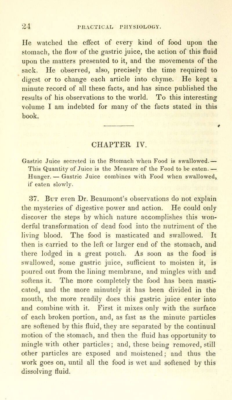 He watched the effect of every kind of food upon the stomach, the flow of the gastric juice, the action of this fluid upon the matters presented to it, and the movements of the sack. He observed, also, precisely the time required to digest or to change each article into chyme. He kept a minute record of all these facts, and has since published the results of his observations to the world. To this interesting volume I am indebted for many of the facts stated in this book. CHAPTER IV. Gastric Juice secreted in the Stomach when Food is swallowed.— This Quantity of Juice is the Measure of the Food to be eaten. — Hunger. — Gastric Juice combines with Food when swallowed, if eaten slowly. 37. But even Dr. Beaumont's observations do not explain the mysteries of digestive power and action. He could only discover the steps by which nature accomplishes this won- derful transformation of dead food into the nutriment of the living blood. The food is masticated and swallowed. It then is carried to the left or larger end of the stomach, and there lodged in a great pouch. As soon as the food is swallowed, some gastric juice, sufficient to moisten it, is poured out from the lining membrane, and mingles with and softens it. The more completely the food has been masti- cated, and the more minutely it has been divided in the mouth, the more readily does this gastric juice enter into and combine with it. First it mixes only with the surface of each broken portion, and, as fast as the minute particles are softened by this fluid, they are separated by the continual motion of the stomach, and then the fluid has opportunity to mingle with other particles; and, these being removed, still oth-er particles are exposed and moistened; and thus the work goes on, until all the food is wet and softened by this dissolving fluid.