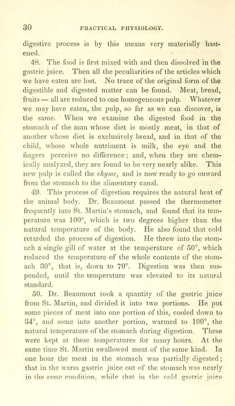 digestive process is by this means very materially hast- ened. 48. The food is first mixed with and then dissolved in the gastric juice. Then all the peculiarities of the articles which we have eaten are lost. No trace of the original form of the digestible and digested matter can be found. Meat, bread, fruits — all are reduced to one homogeneous pulp. Whatever we may have eaten, the pulp, so far as we can discover, is the same. When we examine the digested food in the stomach of the man whose diet is mostly meat, in that of another whose diet is exclusively bread, and in that of the child, whose whole nutriment is milk, the eye and the fingers perceive no difference; and, when they are chem- ically analyzed, they are found to be very nearly alike. This new pulp is called the chyme, and is now ready to go onward from the stomach to the alimentary canal. 49. This process of digestion requires the natural heat of the animal body. Dr. Beaumont passed the thermometer frequently into St. Martin's stomach, and found that its tem- perature was 100°, which is two degrees higher than the natural temperature of the body. He also found that cold retarded the process of digestion. He threw into the stom- ach a single gill of water at the temperature of 50°, which reduced the temperature of the whole contents of the stom- ach 30°, that is, down to 70°. Digestion was then sus- pended, until the temperature was elevated to its natural standard. 50. Dr. Beaumont took a quantity of the gastric juice from St. Martin, and divided it into two portions. He put some pieces of meat into one portion of this, cooled down to 34°, and some into another portion, warmed to 100°, the natural temperature of the stomach during digestion. These were kept at these temperatures for many hours. At the same time St. Martin swallowed meat of the same kind. In one hour the meat in the stomach was partially digested; that in the warm gastric juice out of the stomach was nearly in the same condition, while that in the cold gastric juice