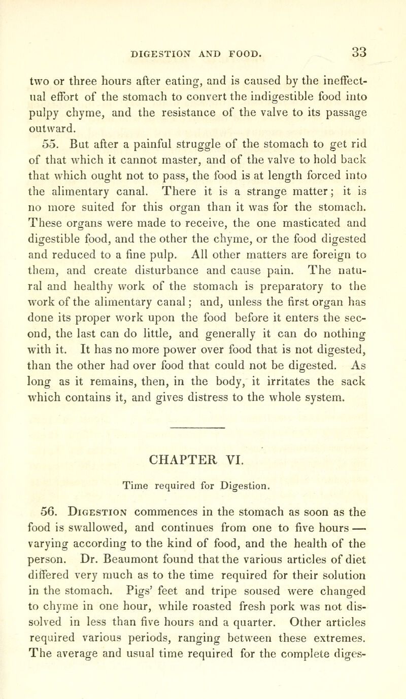 two or three hours after eating, and is caused by the ineffect- ual effort of the stomach to convert the indigestible food into pulpy chyme, and the resistance of the valve to its passage outward. 55. Bat after a painful struggle of the stomach to get rid of that which it cannot master, and of the valve to hold back that which ought not to pass, the food is at length forced into the alimentary canal. There it is a strange matter; it is no more suited for this organ than it was for the stomach. These organs were made to receive, the one masticated and digestible food, and the other the chyme, or the food digested and reduced to a fine pulp. All other matters are foreign to them, and create disturbance and cause pain. The natu- ral and healthy work of the stomach is preparatory to the work of the alimentary canal; and, unless the first organ has done its proper work upon the food before it enters the sec- ond, the last can do little, and generally it can do nothing with it. It has no more power over food that is not digested, than the other had over food that could not be digested. As long as it remains, then, in the body, it irritates the sack which contains it, and gives distress to the whole system. CHAPTER VI. Time required for Digestion. 56. Digestion commences in the stomach as soon as the food is swallowed, and continues from one to five hours — varying according to the kind of food, and the health of the person. Dr. Beaumont found that the various articles of diet differed very much as to the time required for their solution in the stomach. Pigs' feet and tripe soused were changed to chyme in one hour, while roasted fresh pork was not dis- solved in less than five hours and a quarter. Other articles required various periods, ranging between these extremes. The average and usual time required for the complete diges-