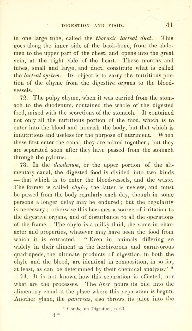 in one large tube, called the tlwracic lacteal duct. This goes along the inner side of the back-bone, from the abdo- men to the upper part of the chest, and opens into the great vein, at the right side of the heart. These mouths and tubes, small and large, and duct, constitute what is called the lacteal system. Its object is to carry the nutritious por- tion of the chyme from the digestive organs to the blood- vessels. 72. The pulpy chyme, when it was carried from the stom- ach to the duodenum, contained the whole of the digested food, mixed with the secretions of the stomach. It contained not only all the nutritious portion of the food, which is to enter into the blood and nourish the body, but that which is innutritious and useless for the purpose of nutriment. When these first enter the canal, they are mixed together; but they are separated soon after they have passed from the stomach through the pylorus. 73. In the duodenum^ or the upper portion of the ali- mentary canal, the digested food is divided into two kinds — that which is to enter the blood-vessels, and the waste. The former is called chyle; the latter is useless, and must be passed from the body regularly each day, though in some persons a longer delay may be endured; but the regularity is necessary ; otherwise this becomes a source of irritation to the digestive organs, and of disturbance to all the operations of the frame. The chyle is a milky fluid, the same in char- acter and properties, whatever may have been the food from which it is extracted. ** Even in animals differing so widely in their aliment as the herbivorous and carnivorous quadrupeds, the ultimate products of digestion, in both the chyle and the blood, are identical in composition, in so far, at least, as can be determined by their chemical analysis. * 74. It is not known how this separation is effected, nor what are the processes. The liver pours its bile into the alimentary canal at the place where this separation is begun. Another gland, the pancreas, also throws its juice into the * Combe on Digestion, p. 63. 4*