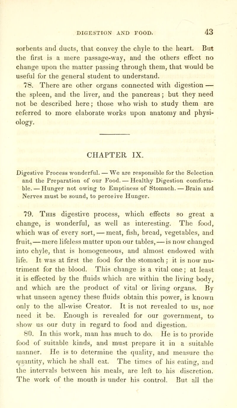 sorbents and ducts, that convey the chyle to the heart. But the first is a mere passage-way, and the others effect no change upon the matter passing through them, that would be useful for the general student to understand. 78. There are other organs connected with digestion — the spleen, and the liver, and the pancreas; but they need not be described here; those who wish to study them are referred to more elaborate works upon anatomy and physi- ology. CHAPTER IX. Digestive Process wonderful. — We are responsible for the Selection and the Preparation of our Food. — Healthy Digestion comforta- ble. — Hunger not ovi^ing to Emptiness of Stomach. — Brain and Nerves must be sound, to perceive Hunger. 79. This digestive process, which effects so great a change, is wonderful, as well as interesting. The food, which was of every sort, — meat, fish, bread, vegetables, and fruit,—mere lifeless matter upon our tables, — is now changed into chyle, that is homogeneous, and almost endowed with life. It was at first the food for the stomach ; it is now nu- triment for the blood. This change is a vital one; at least it is effected by the fluids which are within the living body, and which are the product of vital or living organs. By what unseen agency these fluids obtain this power, is known only to the all-wise Creator. It is not revealed to us, nor need it be. Enough is revealed for our government, to show us our duty in regard to food and digestion. 80. In this work, man has much to do. He is to provide food of suitable kinds, and must prepare it in a suitable manner. He is to determine the quality, and measure the quantity, which he shall eat. The times of his eating, and the intervals betvv^een his meals, are left to his discretion. The work of the mouth is under his control. But all the