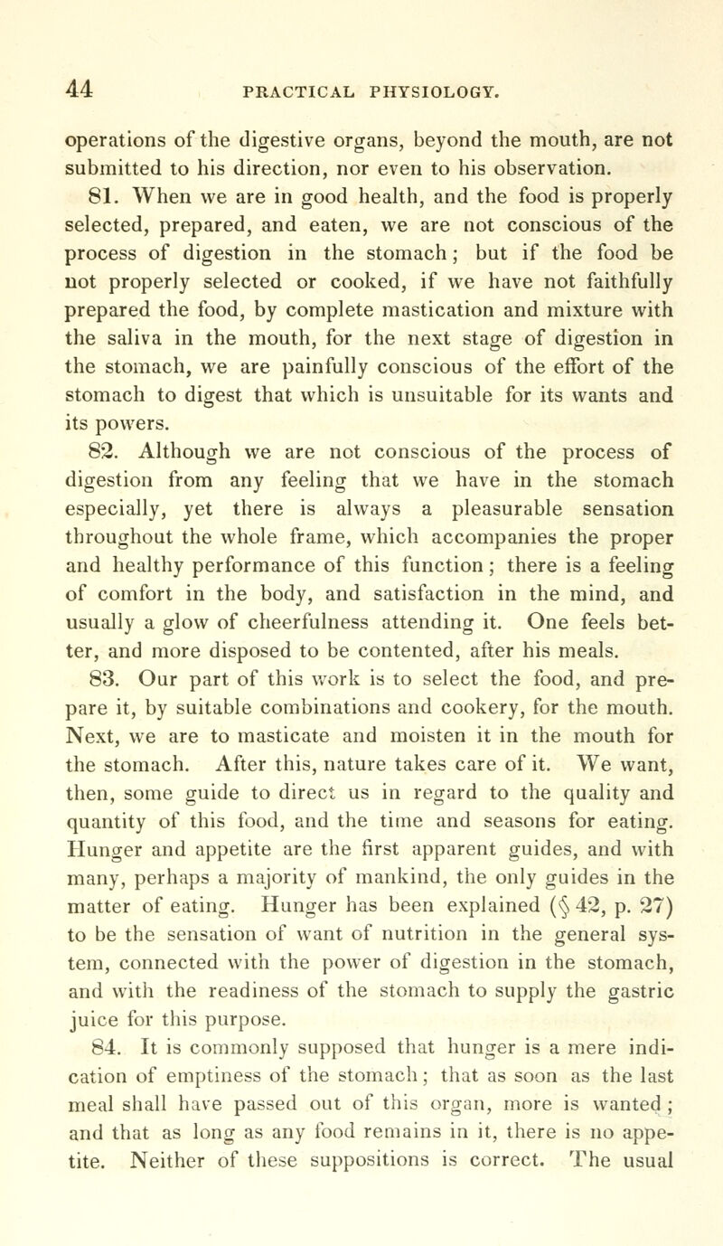 operations of the digestive organs, beyond the mouth, are not submitted to his direction, nor even to his observation. 81. When we are in good health, and the food is properly selected, prepared, and eaten, we are not conscious of the process of digestion in the stomach; but if the food be not properly selected or cooked, if we have not faithfully prepared the food, by complete mastication and mixture with the saliva in the mouth, for the next stage of digestion in the stomach, we are painfully conscious of the effort of the stomach to digest that which is unsuitable for its wants and its powers. 82. Although we are not conscious of the process of digestion from any feeling that we have in the stomach especially, yet there is always a pleasurable sensation throughout the whole frame, which accompanies the proper and healthy performance of this function; there is a feeling of comfort in the body, and satisfaction in the mind, and usually a glow of cheerfulness attending it. One feels bet- ter, and more disposed to be contented, after his meals. 83. Our part of this work is to select the food, and pre- pare it, by suitable combinations and cookery, for the mouth. Next, we are to masticate and moisten it in the mouth for the stomach. After this, nature takes care of it. We want, then, some guide to direct us in regard to the quality and quantity of this food, and the time and seasons for eating. Hunger and appetite are the first apparent guides, and with many, perhaps a majority of mankind, the only guides in the matter of eating. Hunger has been explained (§ 42, p. 27) to be the sensation of want of nutrition in the general sys- tem, connected with the power of digestion in the stomach, and with the readiness of the stomach to supply the gastric juice for this purpose. 84. It is commonly supposed that hunger is a mere indi- cation of emptiness of the stomach; that as soon as the last meal shall have passed out of this organ, more is wanted ; and that as long as any food remains in it, there is no appe- tite. Neither of these suppositions is correct. The usual