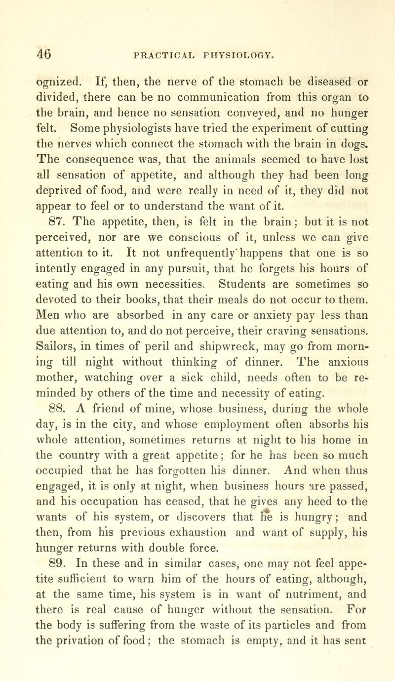 ognized. If, then, the nerve of the stomach be diseased or divided, there can be no communication from this organ to the brain, and hence no sensation conveyed, and no hunger felt. Some physiologists have tried the experiment of cutting the nerves which connect the stomach with the brain in dogs. The consequence was, that the animals seemed to have lost all sensation of appetite, and although they had been long deprived of food, and were really in need of it, they did not appear to feel or to understand the want of it. 87. The appetite, then, is felt in the brain; but it is not perceived, nor are we conscious of it, unless we can give attention to it. It not unfrequently'happens that one is so intently engaged in any pursuit, that he forgets his hours of eating and his own necessities. Students are sometimes so devoted to their books, that their meals do not occur to them. Men who are absorbed in any care or anxiety pay less than due attention to, and do not perceive, their craving sensations. Sailors, in times of peril and shipwreck, may go from morn- ing till night without thinking of dinner. The anxious mother, watching over a sick child, needs often to be re- minded by others of the time and necessity of eating. 88. A friend of mine, whose business, during the whole day, is in the city, and whose employment often absorbs his whole attention, sometimes returns at night to his home in the country with a great appetite: for he has been so much occupied that he has forgotten his dinner. And when thus engaged, it is only at night, when business hours are passed, and his occupation has ceased, that he gives any heed to the wants of his system, or discovers that he is hungry; and then, from his previous exhaustion and want of supply, his hunger returns with double force. 89. In these and in similar cases, one may not feel appe- tite sufficient to warn him of the hours of eating, although, at the same time, his system is in want of nutriment, and there is real cause of hunger without the sensation. For the body is suffering from the waste of its particles and from the privation of food; the stomach is empty, and it has sent