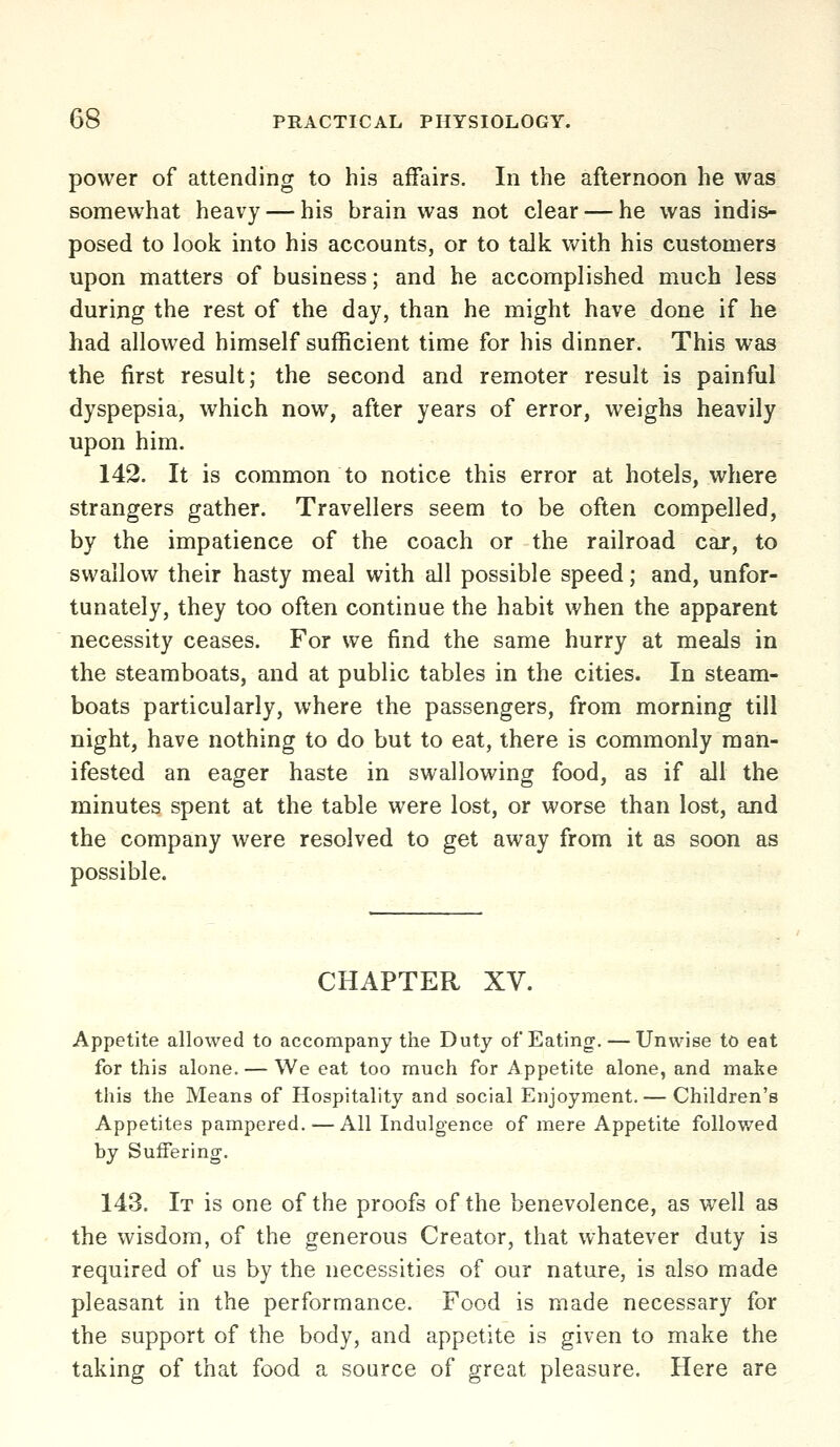 power of attending to his affairs. In the afternoon he was somewhat heavy — his brain was not clear — he was indis- posed to look into his accounts, or to talk with his customers upon matters of business; and he accomplished much less during the rest of the day, than he might have done if he had allowed himself sufficient time for his dinner. This was the first result; the second and remoter result is painful dyspepsia, which now, after years of error, weighs heavily upon him. 142. It is common to notice this error at hotels, where strangers gather. Travellers seem to be often compelled, by the impatience of the coach or the railroad car, to swallow their hasty meal with all possible speed; and, unfor- tunately, they too often continue the habit when the apparent necessity ceases. For we find the same hurry at meals in the steamboats, and at public tables in the cities. In steam- boats particularly, where the passengers, from morning till night, have nothing to do but to eat, there is commonly man- ifested an eager haste in swallowing food, as if all the minutes spent at the table were lost, or worse than lost, and the company were resolved to get away from it as soon as possible. CHAPTER XV. Appetite allowed to accompany the Duty of Eating. — Unwise to eat for this alone. — We eat too much for Appetite alone, and make this the Means of Hospitality and social Enjoyment. — Children's Appetites pampered. — All Indulgence of mere Appetite followed by Suffering. 143. It is one of the proofs of the benevolence, as well as the wisdom, of the generous Creator, that whatever duty is required of us by the necessities of our nature, is also made pleasant in the performance. Food is made necessary for the support of the body, and appetite is given to make the taking of that food a source of great pleasure. Here are