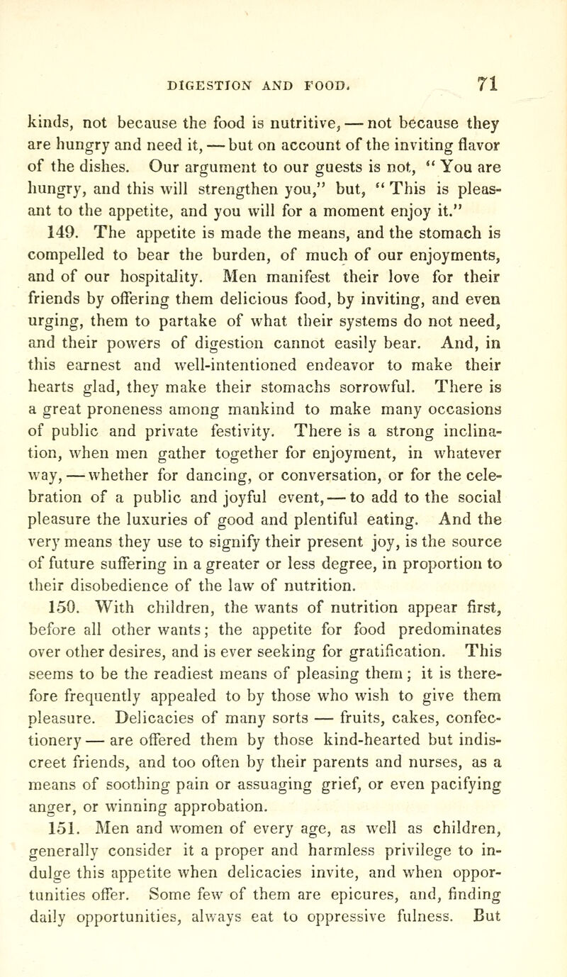 kinds, not because the food is nutritive^ — not because they are hungry and need it, — but on account of the inviting flavor of the dishes. Our argument to our guests is not, ** You are hungry, and this will strengthen you, but,  This is pleas- ant to the appetite, and you will for a moment enjoy it. 149. The appetite is made the means, and the stomach is compelled to bear the burden, of much of our enjoyments, and of our hospitality. Men manifest their love for their friends by offering them delicious food, by inviting, and even urging, them to partake of what their systems do not need, and their powers of digestion cannot easily bear. And, in this earnest and well-intentioned endeavor to make their hearts glad, they make their stomachs sorrowful. There is a great proneness among mankind to make many occasions of public and private festivity. There is a strong inclina- tion, when men gather together for enjoyment, in whatever way,—whether for dancing, or conversation, or for the cele- bration of a public and joyful event, — to add to the social pleasure the luxuries of good and plentiful eating. And the very means they use to signify their present joy, is the source of future suffering in a greater or less degree, in proportion to their disobedience of the law of nutrition. 150. With children, the wants of nutrition appear first, before all other wants; the appetite for food predominates over other desires, and is ever seeking for gratification. This seems to be the readiest means of pleasing them; it is there- fore frequently appealed to by those who wish to give them pleasure. Delicacies of many sorts — fruits, cakes, confec- tionery — are offered them by those kind-hearted but indis- creet friends, and too often by their parents and nurses, as a means of soothing pain or assuaging grief, or even pacifying anger, or winning approbation. 151. Men and women of every age, as well as children, generally consider it a proper and harmless privilege to in- dulge this appetite when delicacies invite, and when oppor- tunities offer. Some few of them are epicures, and, finding daily opportunities, ahvays eat to oppressive fulness. But