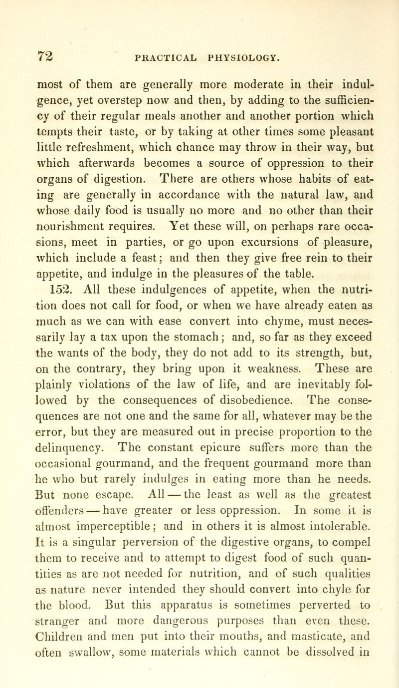 most of them are generally more moderate in their indul- gence, yet overstep now and then, by adding to the sufficien- cy of their regular meals another and another portion which tempts their taste, or by taking at other times some pleasant little refreshment, which chance may throw in their way, but which afterwards becomes a source of oppression to their organs of digestion. There are others whose habits of eat- ing are generally in accordance with the natural law, and whose daily food is usually no more and no other than their nourishment requires. Yet these will, on perhaps rare occa- sions, meet in parties, or go upon excursions of pleasure, which include a feast; and then they give free rein to their appetite, and indulge in the pleasures of the table. 152. All these indulgences of appetite, when the nutri- tion does not call for food, or when we have already eaten as much as we can with ease convert into chyme, must neces- sarily lay a tax upon the stomach; and, so far as they exceed the wants of the body, they do not add to its strength, but, on the contrary, they bring upon it weakness. These are plainly violations of the law of life, and are inevitably fol- lowed by the consequences of disobedience. The conse- quences are not one and the same for all, whatever may be the error, but they are measured out in precise proportion to the delinquency. The constant epicure suffers more than the occasional gourmand, and the frequent gourmand more than he who but rarely indulges in eating more than he needs. But none escape. All — the least as well as the greatest offenders — have greater or less oppression. In some it is almost imperceptible; and in others it is almost intolerable. It is a singular perversion of the digestive organs, to compel them to receive and to attempt to digest food of such quan- tities as are not needed for nutrition, and of such qualities as nature never intended they should convert into chyle for the blood. But this apparatus is sometimes perverted to stranger and more dangerous purposes than even these. Children and men put into their mouths, and masticate, and often swallow, some materials which cannot be dissolved in