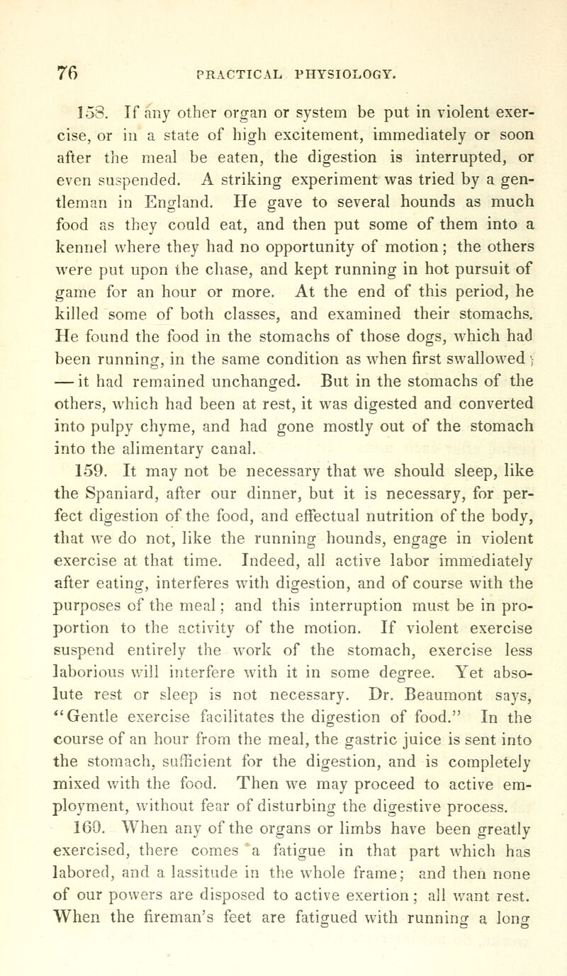 153. If any other organ or system be put in violent exer- cise, or in a state of high excitement, immediately or soon after the meal be eaten, the digestion is interrupted, or even suspended. A striking experiment was tried by a gen- tleman in England. He gave to several hounds as much food as they could eat, and then put some of them into a kennel where they had no opportunity of motion; the others were put upon the chase, and kept running in hot pursuit of game for an hour or more. At the end of this period, he killed some of both classes, and examined their stomachs. He found the food in the stomachs of those dogs, which had been running, in the same condition as when first swallowed ; — it had remained unchanged. But in the stomachs of the others, which had been at rest, it was digested and converted into pulpy chyme, and had gone mostly out of the stomach into the alimentary canal. 159. It may not be necessary that we should sleep, like the Spaniard, after our dinner, but it is necessary, for per- fect digestion of the food, and effectual nutrition of the body, that we do not, like the running hounds, engage in violent exercise at that time. Indeed, all active labor immediately after eating, interferes with digestion, and of course with the purposes of the meal; and this interruption must be in pro- portion to the activity of the motion. If violent exercise suspend entirely the work of the stomach, exercise less laborious will interfere with it in some degree. Yet abso- lute rest or sleep is not necessary. Dr. Beaumont says, *'Gentle exercise facilitates the digestion of food. In the course of an hour from the meal, the gastric juice is sent into the stomach, sufficient for the digestion, and is completely mixed with the food. Then we may proceed to active em- ployment, without fear of disturbing the digestive process. 160. When any of the organs or limbs have been greatly exercised, there comes a fatigue in that part which has labored, and a lassitude in the whole frame; and then none of our powers are disposed to active exertion; all want rest. When the fireman's feet are fatio-ued with runninor a lonor