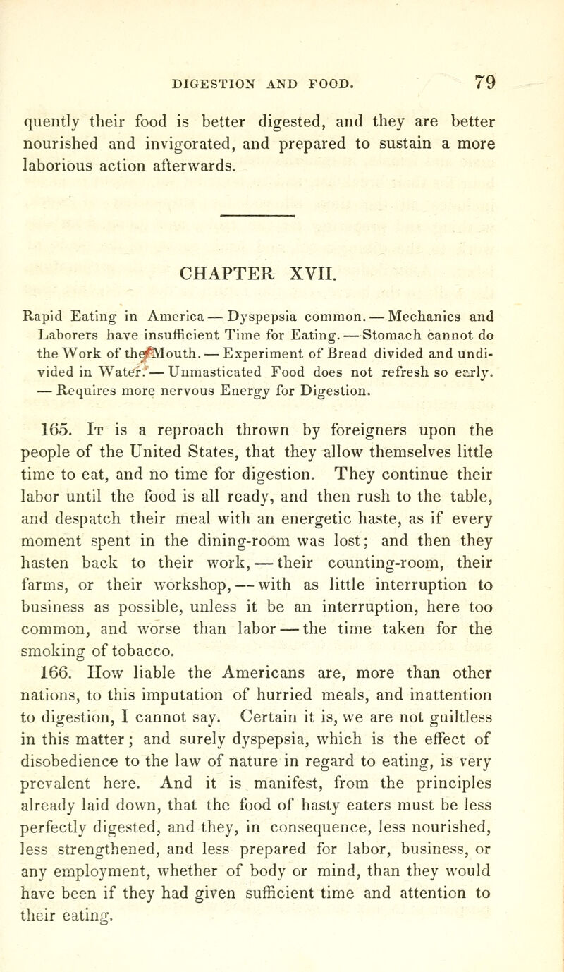 quently their food is better digested, and they are better nourished and invigorated, and prepared to sustain a more laborious action afterwards. CHAPTER XVII. Rapid Eating in America—Dyspepsia common. — Mechanics and Laborers have insufficient Time for Eating. — Stomach cannot do the Work of th^^outh. — Experiment of Bread divided and undi- vided in Waterf/— Unmasticated Food does not refresh so early. — Requires more nervous Energy for Digestion. 165. It is a reproach thrown by foreigners upon the people of the United States, that they allow themselves little time to eat, and no time for digestion. They continue their labor until the food is all ready, and then rush to the table, and despatch their meal with an energetic haste, as if every moment spent in the dining-room was lost; and then they hasten back to their work, — their counting-room, their farms, or their workshop, — with as little interruption to business as possible, unless it be an interruption, here too common, and worse than labor — the time taken for the smoking of tobacco. 166. How liable the Americans are, more than other nations, to this imputation of hurried meals, and inattention to digestion, I cannot say. Certain it is, we are not guiltless in this matter; and surely dyspepsia, which is the effect of disobedience to the law of nature in regard to eating, is very prevalent here. And it is manifest, from the principles already laid down, that the food of hasty eaters must be less perfectly digested, and they, in consequence, less nourished, less strengthened, and less prepared for labor, business, or any employment, whether of body or mind, than they would have been if they had given sufficient time and attention to their eating.