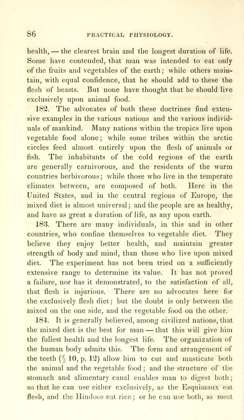 health, — the clearest brain and the longest duration of life. Some have contended, that man was intended to eat only of the fruits and vegetables of the earth; while others main- tain, with equal confidence, that he should add to these the flesh of beasts. But none have thought that he should live exclusively upon animal food. 182. The advocates of both these doctrines find exten- sive examples in the various nations and the various individ- uals of mankind. Many nations within the tropics live upon vegetable food alone; while some tribes within the arctic circles feed almost entirely upon the flesh of animals or fish. The inhabitants of the cold regions of the earth are generally carnivorous, and the residents of the warm countries herbivorous; while those who live in the temperate climates between, are composed of both. Here in the United States, and in the central regions of Europe, the mixed diet is almost universal; and the people are as healthy, and have as great a duration of life, as any upon earth. 183. There are many individuals, in this and in other countries, who confine themselves to vegetable diet. They believe they enjoy better health, and maintain greater strength of body and mind, than those who live upon mixed diet. The experiment has not been tried on a sufficiently extensive range to determine its value. It has not proved a failure, nor has it demonstrated, to the satisfaction of all, that flesh is injurious. There are no advocates here for the exclusively flesh diet; but the doubt is only between the mixed on the one side, and the vegetable food on the other. 184. It is generally believed, among civilized nations, that the mixed diet is the best for man — that this will give him the fullest health and the longest life. The organization of the human body admits this. The form and arrangement of the teeth (§ 10, p. 12) allow him to cut and masticate both the animal and the vegetable food; and the structure of the stomach and alimentary canal enables man to digest both; so that he can use either exclusively, as the Esquimaux eat flesh, and the Hindoos eat rice; or he can use both, as most