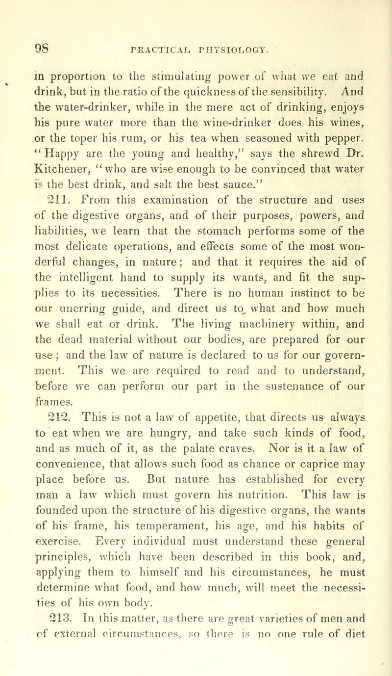 in proportion to the stimulating power of what we eat and drink, but in the ratio of the quickness of the sensibility. And the water-drinker, while in the mere act of drinking, enjoys his pure water more than the wine-drinker does his wines, or the toper his rum, or his tea when seasoned with pepper, ** Happy are the young and healthy, says the shrewd Dr. Kitchener,  who are wise enough to be convinced that water is the best drink, and salt the best sauce. 211. From this examination of the structure and uses of the digestive organs, and of their purposes, powers, and liabilities, we learn that the stomach performs some of the most delicate operations, and effects some of the most won- derful changes, in nature; and that it requires the aid of the intelligent hand to supply its wants^ and fit the sup- plies to its necessities. There is no human instinct to be our unerring guide, and direct us to^ what and how much we shall eat or drink. The living machinery within, and the dead material without our bodies, are prepared for our use; and the law of nature is declared to us for our govern- ment. This we are required to read and to understand, before we can perform our part in the sustenance of our frames. 212. This is not a law of appetite, that directs us always to eat when w^e are hungry, and take such kinds of food, and as much of it, as the palate craves. Nor is it a law of convenience, that allows such food as chance or caprice may place before us. But nature has established for every man a law which must govern his nutrition. This law is founded upon the structure of his digestive organs, the wants of his frame, his temperament, his age, and his habits of exercise. Every individual must understand these general principles, which have been described in this book, and, applying them to himself and his circumstances, he must determine what food, and how much, will meet the necessi- ties of his own body. 213. In this matter, as there are great varieties of men and of external circumstanres, so there is no one rule of diet