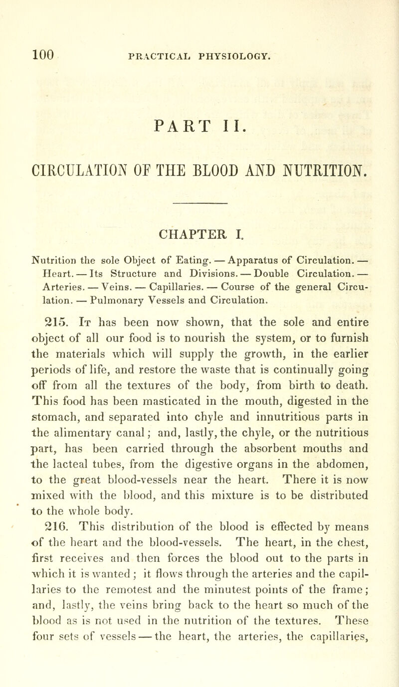 PART II. CIRCULATIOiN OF THE BLOOD AND NUTRITION. CHAPTER L Nutrition the sole Object of Eating.—Apparatus of Circulation.— Heart. — Its Structure and Divisions. — Double Circulation. — Arteries. — Veins. — Capillaries. — Course of the general Circu- lation. — Pulmonary Vessels and Circulation. 215. It has been now shown, that the sole and entire object of all our food is to nourish the system, or to furnish the materials which will supply the growth, in the earlier periods of life, and restore the waste that is continually going off from all the textures of the body, from birth to death. This food has been masticated in the mouth, digested in the stomach, and separated into chyle and innutritions parts in the alimentary canal; and, lastly, the chyle, or the nutritious part, has been carried through the absorbent mouths and the lacteal tubes, from the digestive organs in the abdomen, to the great blood-vessels near the heart. There it is now mixed with the blood, and this mixture is to be distributed to the whole body. 216. This distribution of the blood is effected by means of the heart and the blood-vessels. The heart, in the chest, first receives and then forces the blood out to the parts in which it is wanted ; it flows through the arteries and the capil- laries to the remotest and the minutest points of the frame; and, lastly, the veins bring back to the heart so much of the blood as is not used in the nutrition of the textures. These four sets of vessels — the heart, the arteries, the capillaries.